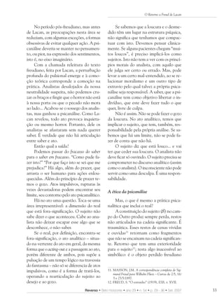 O Retorno a Freud de Lacan


     No período pós-freudiano, mas antes              Se sabemos que a loucura e o desme-
de Lacan, as preocupações nesta área se          dido têm um lugar na estrutura psíquica,
reduziam, com algumas exceções, a formas         não significa que tenhamos que compac-
obsessivas de evitar qualquer ação. A psi-       tuar com isto. Devemos pensar clinica-
canálise deveria se manter no pensamen-          mente. Se alguns pacientes chegam “mui-
to, ou pior, na expressão dos sentimentos,       tos loucos”, é preciso implicá-los como
isto é, no eixo imaginário.                      sujeitos. Isto não tem a ver com os princí-
     Com a chamada releitura do texto            pios morais do analista, com aquilo que
freudiano, feita por Lacan, a perturbação        ele julga ser certo ou errado. Mas, pode
profunda do pulsional emerge e à como-           levar a um certo mal-entendido, ao se re-
ção teórica corresponde a comoção na             lacionar moralismo e um outro tipo de
prática. Analistas desalojados da nossa          extravio pelo qual talvez a própria psica-
neutralidade suspeita, não podemos cru-          nálise seja responsável. A saber, que a psi-
zar os braços e fingir que o horror não está     canálise tem como objetivo libertar o in-
à nossa porta ou que o pecado não mora           divíduo, que este deve fazer tudo o que
ao lado... Acabou-se o sossego dos analis-       quer, livre de culpa.
tas, mas ganhou a psicanálise. Como La-               Não é assim. Não se pode fazer o gozo
can revelou, todo ato provoca inquieta-          da loucura. No ato analítico, temos que
ção ou mesmo horror. Portanto, dele os           implicar o sujeito, que tem, também, res-
analistas se afastaram sem nada querer           ponsabilidade pela própria análise. Se sa-
saber. É verdade que não há articulação          bemos que há um limite, não se pode fa-
entre saber e ato.                               zer de conta que não há.
     Então qual a saída?                              O sujeito diz que está louco... e vai
     Podemos passar do fracasso do saber         ter que ceder sua loucura. O analista não
para o saber em fracasso. “Como pude fa-         deve ficar só ouvindo. O sujeito precisa se
zer isto?” “Por que faço isto se sei que me      comprometer no discurso analítico (assim
prejudica?” Há algo, além do prazer, que         como o analista). O inconsciente não pode
arrasta o ser humano para ações enlou-           servir como uma desculpa. É uma respon-
quecidas. Além do princípio de prazer te-        sabilidade.
mos o gozo. Atos impulsivos, rupturas às
vezes devastadoras podem encontrar seu           A ética da psicanálise
limite, seu contorno pelo ato psicanalítico.
     Há no ato uma questão. Toca-se uma              Mas, o que é mesmo a prática psica-
área irrepresentável: a dimensão do real         nalítica que inclui o real?
que está fora-significação. O sujeito não            A constituição do sujeito (S) no cam-
sabe dizer o que aconteceu. Cabe ao ana-         po do Outro produz sempre perda, restos
lista não deixar escapar esse algo que se        não articulados na cadeia significante. É
desconhece, o não-saber.                         traumática. Esses restos de cenas vividas
     Se o real, por definição, encontra-se       e ouvidas11 retornam como fragmentos
fora-significação, o ato analítico – situa-      que não se encaixam na cadeia significan-
do na vertente do ato em geral, da mesma         te. Retorno que tem uma exterioridade
forma que o acting-out e a passagem ao ato,      para o sujeito12; resta algo inacessível ao
porém diferente de ambos, pois supõe a           simbólico: é o objeto perdido freudiano
pulsação de um tempo lógico na travessia
do fantasma – não só se diferencia de atos
impulsivos, como é a forma de tratá-los,         11. MASSON, J.M. A correspondência completa de Sig-
                                                     mund Freud para Wilhelm Fliess – Cartas de 2/5, 16/
operando a rearticulação do sujeito ao               5 e 25/5/1897.
desejo e ao gozo.                                12. FREUD, S. “O estranho” (1919), ESB, v. XVII.

                                  Reverso • Belo Horizonte • ano 29 • n. 54 • p. 29 - 36 • Set. 2007       33
 