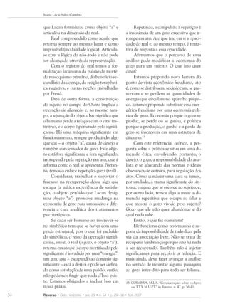 Maria Lúcia Salvo Coimbra


     que Lacan formalizou como objeto “a” e                      Repetindo, a compulsão à repetição é
     articulou na dimensão do real.                         a insistência de um gozo excessivo que ir-
          Real compreendido como aquilo que                 rompe em ato. Ato que traz em si a opaci-
     retorna sempre ao mesmo lugar e como                   dade do real e, ao mesmo tempo, é tenta-
     impossível (modalidade lógica). Articula-              tiva de resposta a essa opacidade.
     se com a lógica do não-todo e não pode                      Afirmamos que o percurso de uma
     ser alcançado através da representação.                análise pode modificar a economia do
          Com o registro do real temos a for-               gozo para um sujeito. O que isto quer
     malização lacaniana da pulsão de morte,                dizer?
     do masoquismo primário, do benefício se-                    Estamos propondo nova leitura do
     cundário da doença, da reação terapêuti-               ponto de vista econômico freudiano, isto
     ca negativa, e outras noções trabalhadas               é, como se distribuem, se deslocam, se pre-
     por Freud.                                             servam e se perdem as quantidades de
          Dito de outra forma, a constituição               energia que circulam no aparelho psíqui-
     do sujeito no campo do Outro implica a                 co. Estamos propondo substituir essa ener-
     operação de alienação e, ao mesmo tem-                 gética freudiana por uma economia polí-
     po, a separação do objeto. Isto significa que          tica de gozo. Economia porque o gozo se
     o humano perde a relação com o vital ins-              produz, se perde ou se ganha, e política
     tintivo, e o corpo é perfurado pelo signifi-           porque a produção, o ganho e a perda de
     cante. Há uma máquina significante em                  gozo se inscrevem em uma estrutura de
     funcionamento, sempre produzindo algo                  discurso.13
     que cai – o objeto “a”, causa de desejo e                   Com este referencial teórico, a per-
     também condensador de gozo. Este obje-                 gunta sobre a prática se situa em uma di-
     to está fora significante e fora significado,          mensão ética, envolvendo, portanto, o
     irrompendo pela repetição em ato, que é                desejo, o gozo, a responsabilidade do ana-
     a forma como o real se apresenta. Portan-              lista e se afastando das normas e ideais
     to, temos o enlace repetição-gozo (real).              obsessivos de outrora, para regulação dos
          Considerar, trabalhar e suportar o                atos. Como conduzir uma cura se temos,
     fracasso na recuperação desse algo que                 por um lado, a trama significante do sin-
     escapa (a mítica experiência de satisfa-               toma, enigma que se oferece ao sujeito, e,
     ção, o objeto perdido que Lacan desig-                 por outro lado, temos algo a mais: a di-
     nou objeto “a”) promove mudança na                     mensão repetitiva que escapa ao falar e
     economia de gozo para um sujeito e dife-               que mostra o gozo vivido pelo sujeito?
     rencia a cura analítica dos tratamentos                Gozo que ele não quer abandonar e do
     psicoterápicos.                                        qual nada sabe.
          Se cada ser humano ao inscrever-se                     Então, o que faz o analista?
     no simbólico tem que se haver com uma                       Ele funciona como testemunha e su-
     perda estrutural, pois o que foi excluído              porte da impossibilidade de tudo dizer pela
     do simbólico, o resto da operação signifi-             via da associação livre. Não se trata de
     cante, isto é, o real (o gozo, o objeto “a”),          recuperar lembranças porque não há nada
     retorna em ato; se o corpo mortificado pelo            a ser recuperado. Também não é injetar
     significante é invadido por uma “energia”,             significantes para recobrir a hiância. E
     um gozo que – escapando ao domínio sig-                mais ainda, deve fazer avançar a análise
     nificante – está à deriva e pode ser defini-           no sentido de inventar alguma passagem
     do como satisfação de uma pulsão; então,               ao gozo inter-dito para todo ser falante.
     não podemos fingir que nada d’Isso exis-
     te. Estamos obrigados a incluir Isso em                13. COIMBRA, M.L.S. “Considerações sobre o objeto
     nossa práxis.                                              ou T.T.Y. M.U.P in Reverso, n. 47, p. 36-41.
                                                                               .T.”

34   Reverso • Belo Horizonte • ano 29 • n. 54 • p. 29 - 36 • Set. 2007
 