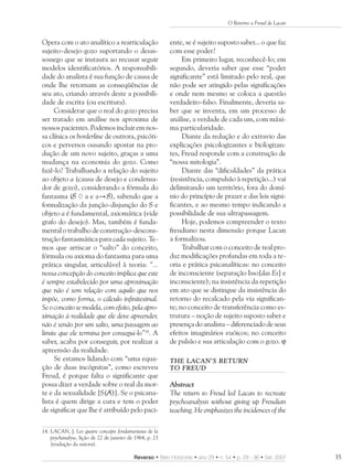 O Retorno a Freud de Lacan


Opera com o ato analítico a rearticulação                 ente, se é sujeito suposto saber... o que faz
sujeito-desejo-gozo suportando o desas-                   com esse poder?
sossego que se instaura ao recusar seguir                      Em primeiro lugar, reconhecê-lo; em
modelos identificatórios. A responsabili-                 segundo, deveria saber que esse “poder
dade do analista é sua função de causa de                 significante” está limitado pelo real, que
onde lhe retornam as conseqüências de                     não pode ser atingido pelas significações
seu ato, criando através deste a possibili-               e onde nem mesmo se coloca a questão
dade de escrita (ou escritura).                           verdadeiro-falso. Finalmente, deveria sa-
     Considerar que o real do gozo precisa                ber que se inventa, em um processo de
ser tratado em análise nos aproxima de                    análise, a verdade de cada um, com máxi-
nossos pacientes. Podemos incluir em nos-                 ma particularidade.
sa clínica os borderline de outrora, psicóti-                  Diante da redução e do extravio das
cos e perversos ousando apostar na pro-                   explicações psicologizantes e biologizan-
dução de um novo sujeito, graças a uma                    tes, Freud responde com a construção de
mudança na economia do gozo. Como                         “nossa mitologia”.
fazê-lo? Trabalhando a relação do sujeito                      Diante das “dificuldades” da prática
ao objeto a (causa de desejo e condensa-                  (resistência, compulsão à repetição...) vai
dor de gozo), considerando a fórmula do                   delimitando um território, fora do domí-
fantasma (S a e a S), sabendo que a                       nio do princípio de prazer e das leis signi-
formalização da junção-disjunção do S e                   ficantes, e ao mesmo tempo indicando a
objeto a é fundamental, axiomática (vide                  possibilidade de sua ultrapassagem.
grafo do desejo). Mas, também é funda-                         Hoje, podemos compreender o texto
mental o trabalho de construção-descons-                  freudiano nesta dimensão porque Lacan
trução fantasmática para cada sujeito. Te-                a formalizou.
mos que arriscar o “salto” do conceito,                        Trabalhar com o conceito de real pro-
fórmula ou axioma do fantasma para uma                    duz modificações profundas em toda a te-
prática singular, articulável à teoria: “...              oria e prática psicanalíticas: no conceito
nossa concepção do conceito implica que este              de inconsciente (separação Isso[das Es] e
é sempre estabelecido por uma aproximação                 inconsciente); na insistência da repetição
que não é sem relação com aquilo que nos                  em ato que se distingue da insistência do
impõe, como forma, o cálculo infinitesimal.               retorno do recalcado pela via significan-
Se o conceito se modela, com efeito, pela apro-           te; no conceito de transferência como es-
ximação à realidade que ele deve apreender,               trutura – noção de sujeito suposto saber e
não é senão por um salto, uma passagem ao                 presença do analista – diferenciado de seus
limite que ele termina por consegui-lo”14. A              efeitos imaginários euóicos; no conceito
saber, acaba por conseguir, por realizar a                de pulsão e sua articulação com o gozo. ϕ
apreensão da realidade.
     Se estamos lidando com “uma equa-                    THE LACAN’S RETURN
ção de duas incógnitas”, como escreveu                    TO FREUD
Freud, é porque falta o significante que
possa dizer a verdade sobre o real da mor-                Abstract
te e da sexualidade [S(A)]. Se o psicana-                 The return to Freud led Lacan to recreate
lista é quem dirige a cura e tem o poder                  psychoanalysis without giving up Freudian
de significar que lhe é atribuído pelo paci-              teaching. He emphasizes the incidences of the

14. LACAN, J. Les quatre concepts fondamentaux de la
    psychanalyse, lição de 22 de janeiro de 1964, p. 23
    (tradução da autora).

                                           Reverso • Belo Horizonte • ano 29 • n. 54 • p. 29 - 36 • Set. 2007   35
 
