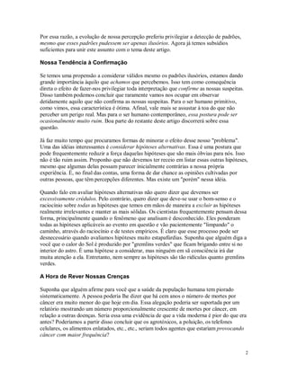 Por essa razão, a evolução de nossa percepção preferiu privilegiar a detecção de padrões,
mesmo que esses padrões pudessem ser apenas ilusórios. Agora já temos subsídios
suficientes para unir este assunto com o tema deste artigo.

Nossa Tendência à Confirmação

Se temos uma propensão a considerar válidos mesmo os padrões ilusórios, estamos dando
grande importância àquilo que achamos que percebemos. Isso tem como consequência
direta o efeito de fazer-nos privilegiar toda interpretação que confirme as nossas suspeitas.
Disso também podemos concluir que raramente vamos nos ocupar em observar
detidamente aquilo que não confirma as nossas suspeitas. Para o ser humano primitivo,
como vimos, essa característica é ótima. Afinal, vale mais se assustar à toa do que não
perceber um perigo real. Mas para o ser humano contemporâneo, essa postura pode ser
ocasionalmente muito ruim. Boa parte do restante deste artigo discorrerá sobre essa
questão.

Já faz muito tempo que procuramos formas de minorar o efeito desse nosso "problema".
Uma das idéias interessantes é considerar hipóteses alternativas. Essa é uma postura que
pode frequentemente reduzir a força daquelas hipóteses que são mais óbvias para nós. Isso
não é tão ruim assim. Proponho que não devemos ter receio em listar essas outras hipóteses,
mesmo que algumas delas possam parecer inicialmente contrárias a nossa própria
experiência. É, no final das contas, uma forma de dar chance as opiniões cultivadas por
outras pessoas, que têm percepções diferentes. Mas existe um "porém" nessa idéia.

Quando falo em avaliar hipóteses alternativas não quero dizer que devemos ser
excessivamente crédulos. Pelo contrário, quero dizer que deve-se usar o bom-senso e o
raciocínio sobre todas as hipóteses que temos em mãos de maneira a excluir as hipóteses
realmente irrelevantes e manter as mais sólidas. Os cientistas frequentemente pensam dessa
forma, principalmente quando o fenômeno que analisam é desconhecido. Eles ponderam
todas as hipóteses aplicáveis ao evento em questão e vão pacientemente "limpando" o
caminho, através do raciocínio e de testes empíricos. É claro que esse processo pode ser
desnecessário quando avaliamos hipóteses muito estapafúrdias. Suponha que alguém diga a
você que o calor do Sol é produzido por "gremlins verdes" que ficam brigando entre si no
interior do astro. É uma hipótese a considerar, mas ninguém em sã consciência irá dar
muita atenção a ela. Entretanto, nem sempre as hipóteses são tão ridículas quanto gremlins
verdes.

A Hora de Rever Nossas Crenças

Suponha que alguém afirme para você que a saúde da população humana tem piorado
sistematicamente. A pessoa poderia lhe dizer que há cem anos o número de mortes por
câncer era muito menor do que hoje em dia. Essa alegação poderia ser suportada por um
relatório mostrando um número proporcionalmente crescente de mortes por câncer, em
relação a outras doenças. Seria essa uma evidência de que a vida moderna é pior do que era
antes? Poderíamos a partir disso concluir que os agrotóxicos, a poluição, os telefones
celulares, os alimentos enlatados, etc., etc., seriam todos agentes que estariam provocando
câncer com maior frequência?


                                                                                                2
 