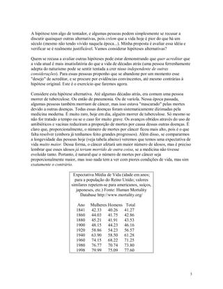 A hipótese tem algo de tentador, e algumas pessoas podem simplesmente se recusar a
discutir quaisquer outras alternativas, pois crêem que a vida hoje é pior do que há um
século (mesmo não tendo vivido naquela época...). Minha proposta é avaliar essa idéia e
verificar se é realmente justificável. Vamos considerar hipóteses alternativas?

Quem se recusa a avaliar outras hipóteses pode estar demonstrando que quer acreditar que
a vida atual é mais insatisfatória do que a vida de décadas atrás (uma pessoa ferrenhamente
adepta do naturismo pode se sentir tentada a crer nisso independente de outras
considerações). Para essas pessoas proponho que se abandone por um momento esse
"desejo" de acreditar, e se procure por evidências convincentes, até mesmo contrárias à
hipótese original. Este é o exercício que faremos agora.

Considere esta hipótese alternativa. Até algumas décadas atrás, era comum uma pessoa
morrer de tuberculose. Ou então de pneumonia. Ou de varíola. Nessa época passada,
algumas pessoas também morriam de câncer, mas isso estava "mascarado" pelas mortes
devido a outras doenças. Todas essas doenças foram sistematicamente dizimadas pela
medicina moderna. É muito raro, hoje em dia, alguém morrer de tuberculose. Só mesmo se
não for tratado a tempo ou se o caso for muito grave. Os avanços obtidos através do uso de
antibióticos e vacinas reduziram a proporção de mortes por causa dessas outras doenças. É
claro que, proporcionalmente, o número de mortes por câncer ficou mais alto, pois é o que
falta resolver (embora já tenhamos feito grandes progressos). Além disso, se compararmos
a longevidade das pessoas hoje (veja tabela abaixo) veremos que temos uma expectativa de
vida muito maior. Dessa forma, o câncer afetará um maior número de idosos, mas é preciso
lembrar que esses idosos já teriam morrido de outra coisa, se a medicina não tivesse
evoluído tanto. Portanto, é natural que o número de mortes por câncer seja
proporcionalmente maior, mas isso nada tem a ver com piores condições de vida, mas sim
exatamente o contrário.

                        Expectativa Média de Vida (idade em anos;
                         para a população do Reino Unido; valores
                       similares repetem-se para americanos, suíços,
                          japoneses, etc.) Fonte: Human Mortality
                            Database http://www.mortality.org/

                          Ano    Mulheres Homens      Total
                         1841    42.33    40.26      41.27
                         1860    44.03    41.75      42.86
                         1880    45.21    41.91      43.53
                         1900    48.15    44.23      46.16
                         1920    58.86    54.23      56.57
                         1940    63.90    58.50      61.28
                         1960    74.15    68.22      71.25
                         1980    76.77    70.74      73.80
                         1998    79.99    75.09      77.60




                                                                                          3
 