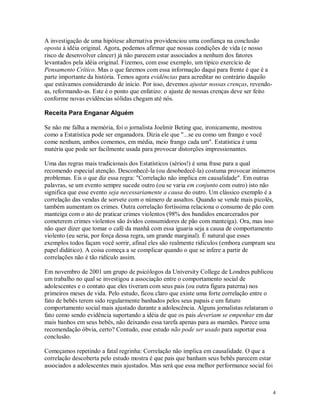 A investigação de uma hipótese alternativa providenciou uma confiança na conclusão
oposta à idéia original. Agora, podemos afirmar que nossas condições de vida (e nosso
risco de desenvolver câncer) já não parecem estar associados a nenhum dos fatores
levantados pela idéia original. Fizemos, com esse exemplo, um típico exercício de
Pensamento Crítico. Mas o que faremos com essa informação daqui para frente é que é a
parte importante da história. Temos agora evidências para acreditar no contrário daquilo
que estávamos considerando de início. Por isso, devemos ajustar nossas crenças, revendo-
as, reformando-as. Este é o ponto que enfatizo: o ajuste de nossas crenças deve ser feito
conforme novas evidências sólidas chegam até nós.

Receita Para Enganar Alguém

Se não me falha a memória, foi o jornalista Joelmir Beting que, ironicamente, mostrou
como a Estatística pode ser enganadora. Dizia ele que "...se eu como um frango e você
come nenhum, ambos comemos, em média, meio frango cada um". Estatística é uma
matéria que pode ser facilmente usada para provocar distorções impressionantes.

Uma das regras mais tradicionais dos Estatísticos (sérios!) é uma frase para a qual
recomendo especial atenção. Desconhecê-la (ou desobedecê-la) costuma provocar inúmeros
problemas. Eis o que diz essa regra: "Correlação não implica em causalidade". Em outras
palavras, se um evento sempre sucede outro (ou se varia em conjunto com outro) isto não
significa que esse evento seja necessariamente a causa do outro. Um clássico exemplo é a
correlação das vendas de sorvete com o número de assaltos. Quando se vende mais picolés,
também aumentam os crimes. Outra correlação fortíssima relaciona o consumo de pão com
manteiga com o ato de praticar crimes violentos (98% dos bandidos encarcerados por
cometerem crimes violentos são ávidos consumidores de pão com manteiga). Ora, mas isso
não quer dizer que tomar o café da manhã com essa iguaria seja a causa de comportamento
violento (eu seria, por força dessa regra, um grande marginal). É natural que esses
exemplos todos façam você sorrir, afinal eles são realmente ridículos (embora cumpram seu
papel didático). A coisa começa a se complicar quando o que se infere a partir de
correlações não é tão ridículo assim.

Em novembro de 2001 um grupo de psicólogos da University College de Londres publicou
um trabalho no qual se investigou a associação entre o comportamento social de
adolescentes e o contato que eles tiveram com seus pais (ou outra figura paterna) nos
primeiros meses de vida. Pelo estudo, ficou claro que existe uma forte correlação entre o
fato de bebês terem sido regularmente banhados pelos seus papais e um futuro
comportamento social mais ajustado durante a adolescência. Alguns jornalistas relataram o
fato como sendo evidência suportando a idéia de que os pais deveriam se empenhar em dar
mais banhos em seus bebês, não deixando essa tarefa apenas para as mamães. Parece uma
recomendação óbvia, certo? Contudo, esse estudo não pode ser usado para suportar essa
conclusão.

Começamos repetindo a fatal regrinha: Correlação não implica em causalidade. O que a
correlação descoberta pelo estudo mostra é que pais que banham seus bebês parecem estar
associados a adolescentes mais ajustados. Mas será que essa melhor performance social foi



                                                                                            4
 