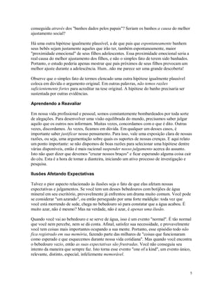 conseguida através dos "banhos dados pelos papais"? Seriam os banhos a causa do melhor
ajustamento social?

Há uma outra hipótese igualmente plausível, a de que pais que espontaneamente banhem
seus bebês sejam justamente aqueles que irão ter, também espontaneamente, maior
"proximidade emocional" de seus filhos adolescentes. Essa proximidade emocional seria a
real causa do melhor ajustamento dos filhos, e não o simples fato de terem sido banhados.
Portanto, o estudo poderia apenas mostrar que pais próximos de seus filhos provocam um
melhor ajuste durante a adolescência. Hum...não me parece ser uma grande descoberta!

Observe que o simples fato de termos elencado uma outra hipótese igualmente plausível
coloca em dúvida o argumento original. Em outras palavras, não temos razões
suficientemente fortes para acreditar na tese original. A hipótese do banho precisaria ser
sustentada por outras evidências.

Aprendendo a Reavaliar

Em nossa vida profissional e pessoal, somos constantemente bombardeados por toda sorte
de alegações. Para desenvolver uma visão equilibrada do mundo, precisamos saber julgar
aquilo que os outros nos informam. Muitas vezes, concordamos com o que é dito. Outras
vezes, discordamos. Às vezes, ficamos em dúvida. Em qualquer um desses casos, é
importante saber justificar nosso pensamento. Para isso, vale uma exposição clara de nossas
razões, ou seja, uma argumentação sobre quais os suportes de nossas crenças. E aqui relato
um ponto importante: se não dispomos de boas razões para selecionar uma hipótese dentre
várias disponíveis, então é mais racional suspender nosso julgamento acerca do assunto.
Isto não quer dizer que devemos "cruzar nossos braços" e ficar esperando alguma coisa cair
do céu. Esta é a hora de tomar a dianteira, iniciando um ativo processo de investigação e
pesquisa.

Ilusões Afetando Expectativas

Talvez o pior aspecto relacionado às ilusões seja o fato de que elas afetam nossas
expectativas e julgamentos. Se você tem um desses bebedouros com botijões de água
mineral em seu escritório, provavelmente já enfrentou um drama muito comum. Você pode
se considerar "um azarado", ou então perseguido por uma forte maldição: toda vez que
você está morrendo de sede, chega no bebedouro só para constatar que a água acabou. É
muito azar, não é mesmo? Mas na verdade, não é azar, é apenas uma ilusão.

Quando você vai ao bebedouro e se serve de água, isso é um evento "normal". É tão normal
que você nem percebe, nem se dá conta. Afinal, satisfez sua necessidade, e provavelmente
você tem coisas mais importantes ocupando a sua mente. Portanto, esse episódio todo não
fica registrado em sua memória, fazendo parte das milhares de "coisas que funcionaram
como esperado e que esquecemos durante nossa vida cotidiana". Mas quando você encontra
o bebedouro vazio, então as suas expectativas são frustradas. Você não conseguiu seu
intento da maneira que sempre faz. Isto torna esse evento "one of a kind", um evento único,
relevante, distinto, especial, infelizmente memorável.



                                                                                             5
 
