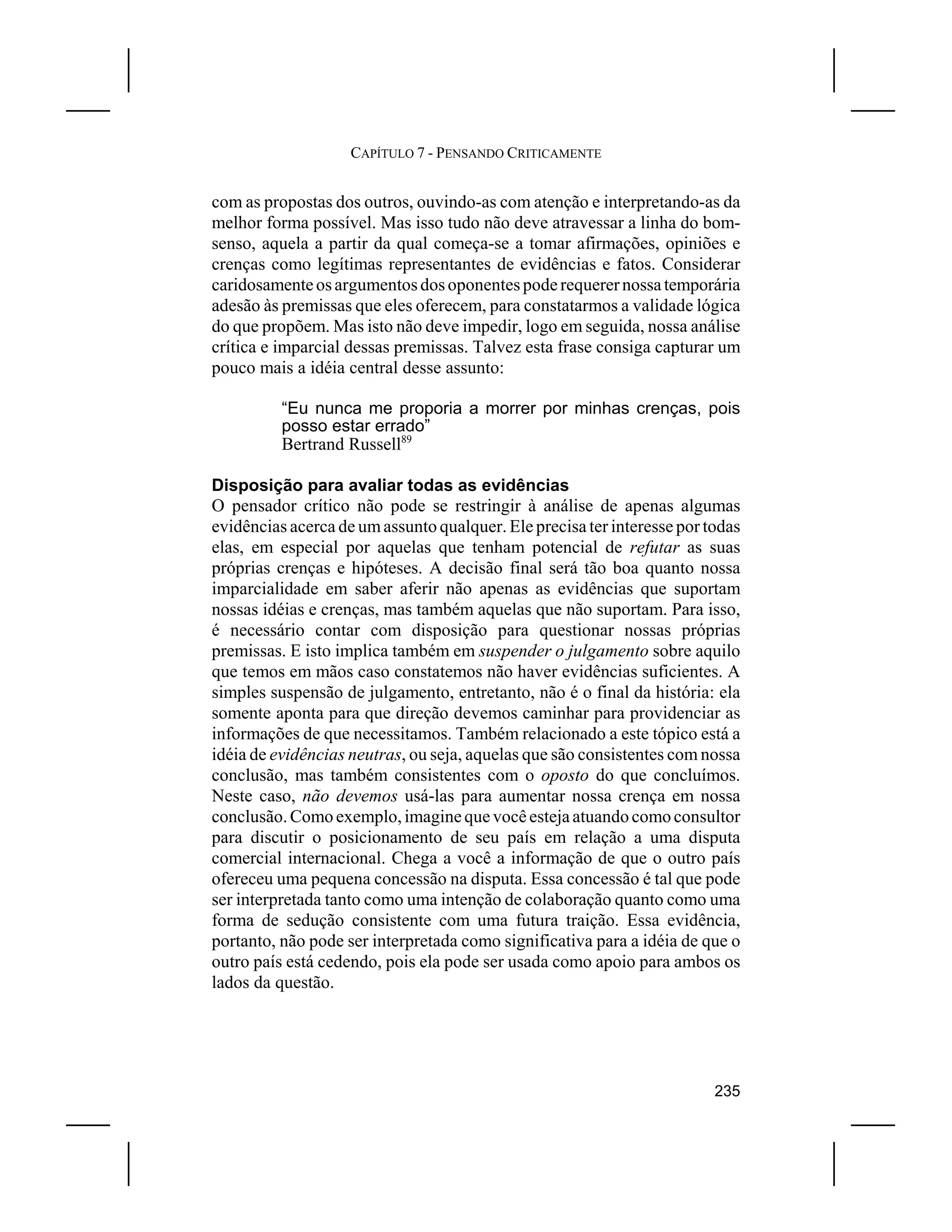 CAPÍTULO 7 - PENSANDO CRITICAMENTE


com as propostas dos outros, ouvindo-as com atenção e interpretando-as da
melhor forma possível. Mas isso tudo não deve atravessar a linha do bom-
senso, aquela a partir da qual começa-se a tomar afirmações, opiniões e
crenças como legítimas representantes de evidências e fatos. Considerar
caridosamente os argumentos dos oponentes pode requerer nossa temporária
adesão às premissas que eles oferecem, para constatarmos a validade lógica
do que propõem. Mas isto não deve impedir, logo em seguida, nossa análise
crítica e imparcial dessas premissas. Talvez esta frase consiga capturar um
pouco mais a idéia central desse assunto:

          “Eu nunca me proporia a morrer por minhas crenças, pois
          posso estar errado”
          Bertrand Russell89

Disposição para avaliar todas as evidências
O pensador crítico não pode se restringir à análise de apenas algumas
evidências acerca de um assunto qualquer. Ele precisa ter interesse por todas
elas, em especial por aquelas que tenham potencial de refutar as suas
próprias crenças e hipóteses. A decisão final será tão boa quanto nossa
imparcialidade em saber aferir não apenas as evidências que suportam
nossas idéias e crenças, mas também aquelas que não suportam. Para isso,
é necessário contar com disposição para questionar nossas próprias
premissas. E isto implica também em suspender o julgamento sobre aquilo
que temos em mãos caso constatemos não haver evidências suficientes. A
simples suspensão de julgamento, entretanto, não é o final da história: ela
somente aponta para que direção devemos caminhar para providenciar as
informações de que necessitamos. Também relacionado a este tópico está a
idéia de evidências neutras, ou seja, aquelas que são consistentes com nossa
conclusão, mas também consistentes com o oposto do que concluímos.
Neste caso, não devemos usá-las para aumentar nossa crença em nossa
conclusão. Como exemplo, imagine que você esteja atuando como consultor
para discutir o posicionamento de seu país em relação a uma disputa
comercial internacional. Chega a você a informação de que o outro país
ofereceu uma pequena concessão na disputa. Essa concessão é tal que pode
ser interpretada tanto como uma intenção de colaboração quanto como uma
forma de sedução consistente com uma futura traição. Essa evidência,
portanto, não pode ser interpretada como significativa para a idéia de que o
outro país está cedendo, pois ela pode ser usada como apoio para ambos os
lados da questão.




                                                                         235
 