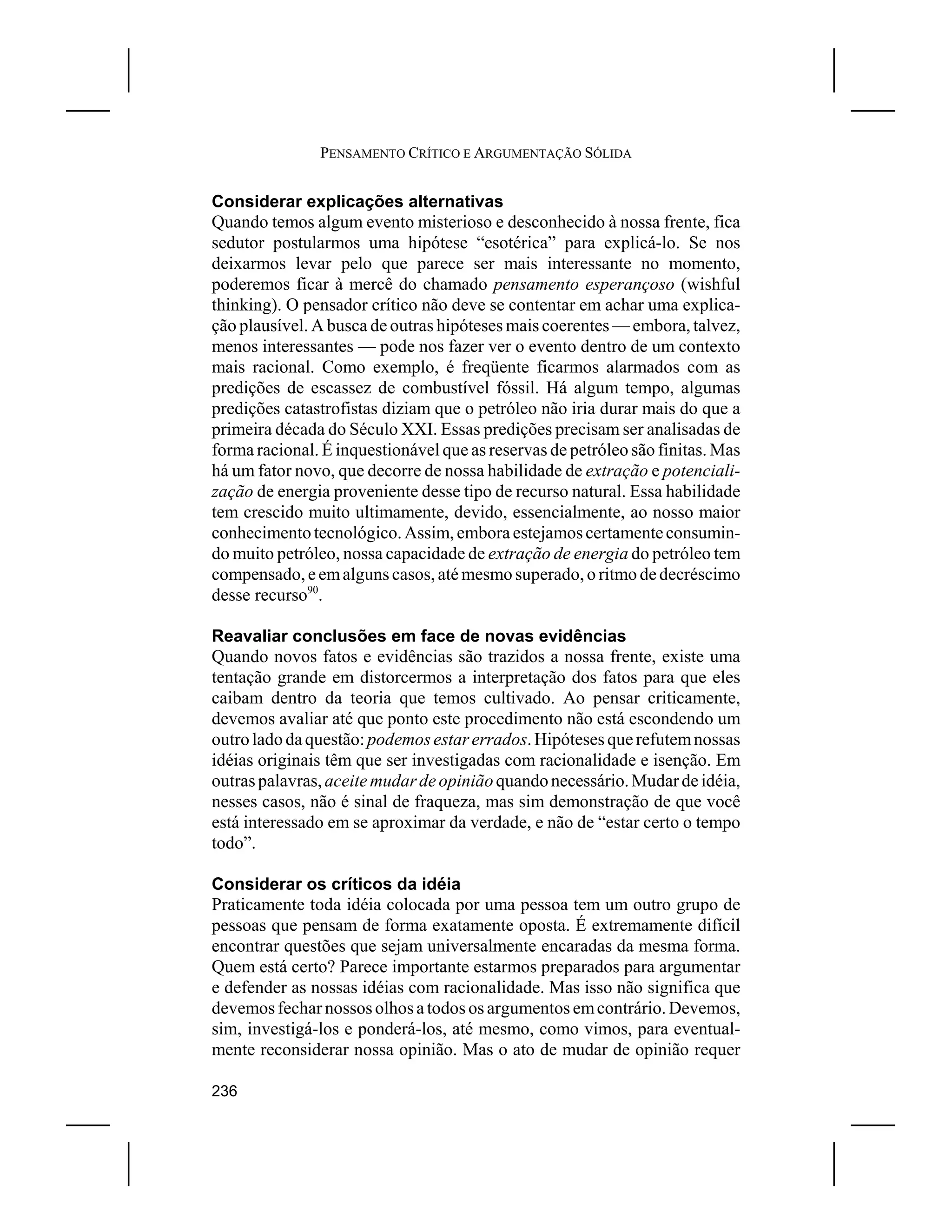 PENSAMENTO CRÍTICO E ARGUMENTAÇÃO SÓLIDA


Considerar explicações alternativas
Quando temos algum evento misterioso e desconhecido à nossa frente, fica
sedutor postularmos uma hipótese “esotérica” para explicá-lo. Se nos
deixarmos levar pelo que parece ser mais interessante no momento,
poderemos ficar à mercê do chamado pensamento esperançoso (wishful
thinking). O pensador crítico não deve se contentar em achar uma explica-
ção plausível. A busca de outras hipóteses mais coerentes — embora, talvez,
menos interessantes — pode nos fazer ver o evento dentro de um contexto
mais racional. Como exemplo, é freqüente ficarmos alarmados com as
predições de escassez de combustível fóssil. Há algum tempo, algumas
predições catastrofistas diziam que o petróleo não iria durar mais do que a
primeira década do Século XXI. Essas predições precisam ser analisadas de
forma racional. É inquestionável que as reservas de petróleo são finitas. Mas
há um fator novo, que decorre de nossa habilidade de extração e potenciali-
zação de energia proveniente desse tipo de recurso natural. Essa habilidade
tem crescido muito ultimamente, devido, essencialmente, ao nosso maior
conhecimento tecnológico. Assim, embora estejamos certamente consumin-
do muito petróleo, nossa capacidade de extração de energia do petróleo tem
compensado, e em alguns casos, até mesmo superado, o ritmo de decréscimo
desse recurso90.

Reavaliar conclusões em face de novas evidências
Quando novos fatos e evidências são trazidos a nossa frente, existe uma
tentação grande em distorcermos a interpretação dos fatos para que eles
caibam dentro da teoria que temos cultivado. Ao pensar criticamente,
devemos avaliar até que ponto este procedimento não está escondendo um
outro lado da questão: podemos estar errados. Hipóteses que refutem nossas
idéias originais têm que ser investigadas com racionalidade e isenção. Em
outras palavras, aceite mudar de opinião quando necessário. Mudar de idéia,
nesses casos, não é sinal de fraqueza, mas sim demonstração de que você
está interessado em se aproximar da verdade, e não de “estar certo o tempo
todo”.

Considerar os críticos da idéia
Praticamente toda idéia colocada por uma pessoa tem um outro grupo de
pessoas que pensam de forma exatamente oposta. É extremamente difícil
encontrar questões que sejam universalmente encaradas da mesma forma.
Quem está certo? Parece importante estarmos preparados para argumentar
e defender as nossas idéias com racionalidade. Mas isso não significa que
devemos fechar nossos olhos a todos os argumentos em contrário. Devemos,
sim, investigá-los e ponderá-los, até mesmo, como vimos, para eventual-
mente reconsiderar nossa opinião. Mas o ato de mudar de opinião requer

236
 