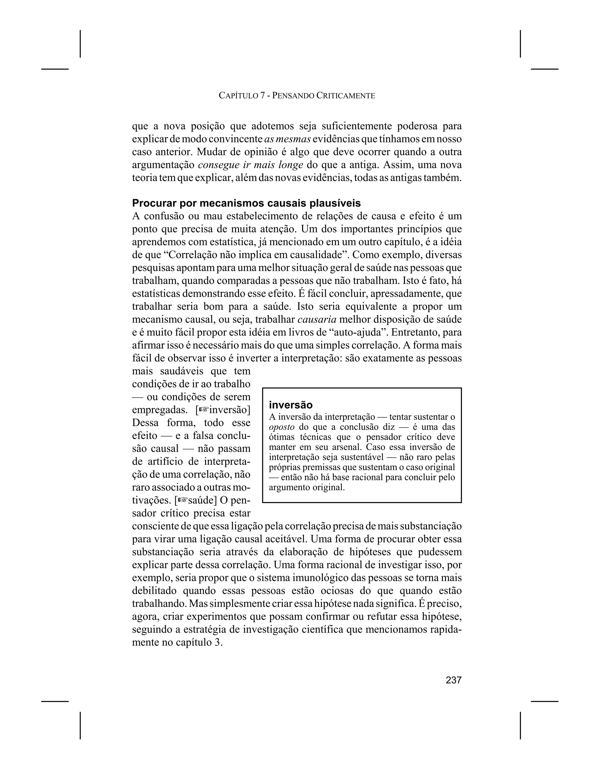 CAPÍTULO 7 - PENSANDO CRITICAMENTE


que a nova posição que adotemos seja suficientemente poderosa para
explicar de modo convincente as mesmas evidências que tínhamos em nosso
caso anterior. Mudar de opinião é algo que deve ocorrer quando a outra
argumentação consegue ir mais longe do que a antiga. Assim, uma nova
teoria tem que explicar, além das novas evidências, todas as antigas também.

Procurar por mecanismos causais plausíveis
A confusão ou mau estabelecimento de relações de causa e efeito é um
ponto que precisa de muita atenção. Um dos importantes princípios que
aprendemos com estatística, já mencionado em um outro capítulo, é a idéia
de que “Correlação não implica em causalidade”. Como exemplo, diversas
pesquisas apontam para uma melhor situação geral de saúde nas pessoas que
trabalham, quando comparadas a pessoas que não trabalham. Isto é fato, há
estatísticas demonstrando esse efeito. É fácil concluir, apressadamente, que
trabalhar seria bom para a saúde. Isto seria equivalente a propor um
mecanismo causal, ou seja, trabalhar causaria melhor disposição de saúde
e é muito fácil propor esta idéia em livros de “auto-ajuda”. Entretanto, para
afirmar isso é necessário mais do que uma simples correlação. A forma mais
fácil de observar isso é inverter a interpretação: são exatamente as pessoas
mais saudáveis que tem
condições de ir ao trabalho
— ou condições de serem
empregadas. [Linversão]          inversão
                                 A inversão da interpretação — tentar sustentar o
Dessa forma, todo esse           oposto do que a conclusão diz — é uma das
efeito — e a falsa conclu-       ótimas técnicas que o pensador crítico deve
são causal — não passam          manter em seu arsenal. Caso essa inversão de
de artifício de interpreta-      interpretação seja sustentável — não raro pelas
                                 próprias premissas que sustentam o caso original
ção de uma correlação, não       — então não há base racional para concluir pelo
raro associado a outras mo-      argumento original.
tivações. [Lsaúde] O pen-
sador crítico precisa estar
consciente de que essa ligação pela correlação precisa de mais substanciação
para virar uma ligação causal aceitável. Uma forma de procurar obter essa
substanciação seria através da elaboração de hipóteses que pudessem
explicar parte dessa correlação. Uma forma racional de investigar isso, por
exemplo, seria propor que o sistema imunológico das pessoas se torna mais
debilitado quando essas pessoas estão ociosas do que quando estão
trabalhando. Mas simplesmente criar essa hipótese nada significa. É preciso,
agora, criar experimentos que possam confirmar ou refutar essa hipótese,
seguindo a estratégia de investigação científica que mencionamos rapida-
mente no capítulo 3.


                                                                             237
 