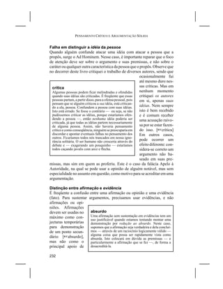 PENSAMENTO CRÍTICO E ARGUMENTAÇÃO SÓLIDA


Falha em distinguir a idéia da pessoa
Quando alguém confunde atacar uma idéia com atacar a pessoa que a
propôs, surge o Ad Hominem. Nesse caso, é importante reparar que o foco
de atenção deve ser sobre o argumento e suas premissas, e não sobre o
caráter ou qualquer outra característica da pessoa que o propôs. Observe que
no decorrer deste livro critiquei o trabalho de diversos autores, sendo que
                                                              ocasionalmente fui
                                                              até mesmo duro nes-
  crítica                                                     sas críticas. Mas em
  Algumas pessoas podem ficar melindradas e ofendidas         nenhum momento
  quando suas idéias são criticadas. É freqüente que essas    critiquei os autores
  pessoas partam, a partir disso, para a ofensa pessoal, pois em si, apenas suas
  pensam que se alguém criticou a sua idéia, está critican-
  do a ela, pessoa. Confundem a pessoa com suas idéias.       idéias. Nem sempre
  Isto está errado. Se fosse o contrário — ou seja, se não    isto é bem recebido
  pudéssemos criticar as idéias, porque estaríamos ofen-      e é comum receber
  dendo a pessoa —, então nenhuma idéia poderia ser           uma acusação raivo-
  criticada, já que todas as idéias partem necessariamente
  de alguma pessoa. Assim, não haveria pensamento             sa por se estar fazen-
  crítico e como conseqüência, ninguém se preocuparia em      do isso. [Lcrítica]
  discordar e apontar eventuais falhas no pensamento dos      Em outros casos,
  outros. Ficaríamos todos nós trancados em nossa igno-
  rância solitária. O ser humano não cresceria através do     pode ocorrer um
  debate e — exagerando um pouquinho — estaríamos             efeito diferente: con-
  todos caçando javalis com arco e flecha.                    sidera-se correto um
                                                              argumento não ba-
                                                              seado em suas pre-
missas, mas sim em quem as proferiu. Este é o caso da falácia Apelo à
Autoridade, na qual se pode usar a opinião de alguém notável, mas sem
especialidade no assunto em questão, como motivo para se acreditar em uma
argumentação.

Distinção entre afirmação e evidência
É freqüente a confusão entre uma afirmação ou opinião e uma evidência
(fato). Para sustentar argumentos, precisamos usar evidências, e não
afirmações ou opi-
niões. Afirmações
devem ser usadas no     absurdo
máximo como con-        Uma afirmação sem sustentação em evidências tem um
                        uso justificável quando estamos tentando montar uma
jecturas temporárias    demonstração por redução ao absurdo. Neste caso,
para demonstração       supomos que a afirmação seja verdadeira e dela concluí-
de um ponto secun-      mos — através de um raciocínio logicamente válido —
                        alguma coisa que possa ser rapidamente vista como
dário [Labsurdo],       absurda. Isto colocará em dúvida as premissas — e
mas não como o          particularmente a afirmação que se fez —, de forma a
principal apoio de      desacreditá-la.

232
 