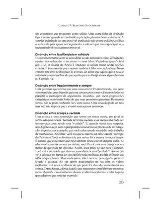 CAPÍTULO 7 - PENSANDO CRITICAMENTE


um argumento que propomos como sólido. Uma outra falha de distinção
típica ocorre quando se confunde explicação plausível com evidência. A
simples existência de uma possível explicação não é uma evidência sólida
o suficiente para apoiar um argumento, a não ser que essa explicação seja
inquestionável ou altamente provável.

Distinção entre familiaridade e validade
Existe uma tendência em se considerar coisas familiares como verdadeiras
e coisas desconhecidas — ou novas — como falsas. Nada disto é justificável
por si só. A falácia do Apelo à Tradição se utiliza muito destas noções
erradas. É interessante que o oposto também é falacioso: o Apelo ao Novo
comete este erro de distinção às avessas, ao achar que aquilo que é novo é
automaticamente melhor do que aquilo que é velho (já vimos algo sobre isto
no Capítulo 4).

Distinção entre freqüentemente e sempre
Uma premissa que afirme que uma coisa ocorre freqüentemente, não pode
ser entendida como dizendo que essa coisa ocorre sempre. Essa confusão irá
permitir a montagem de argumentos inválidos, que usem proposições
categóricas muito mais fortes do que suas premissas garantem. Da mesma
forma, não se pode confundir raro com nunca. Uma situação pode ser rara
mas isto não implica que o evento nunca possa acontecer.

Distinção entre crença e verdade
Uma crença é uma proposição que temos em nossa mente, em geral de
forma não justificada. Tomada de forma isolada, essa crença não pode ser
interpretada como sendo uma “verdade”. É, quando muito, uma suspeita,
uma hipótese, algo com o qual podemos iniciar nosso processo de investiga-
ção. Suponha, por exemplo, que você tenha entrado no prédio onde trabalha
de manhã cedo. Ao entrar, você viu que as nuvens no céu estavam “carrega-
das” e cinzas. Você se lembrará de que ontem foi a mesma coisa, e choveu.
É natural que conjecture que hoje também possa chover durante o dia. Se
não houver janelas em seu escritório, você ficará com uma crença em sua
mente de que pode ter chovido. Assim, logo antes de sair para o almoço,
você terá a crença de que choveu, mas não terá uma “verdade”. Ao sair, se
vir a calçada em frente ao seu edifício toda molhada, poderá reforçar sua
idéia de que choveu. Mas ainda assim, não é certeza, pois alguém pode ter
lavado a calçada. Ao ver carros estacionados na rua com os vidros
molhados, terá nova evidência de que pode ter chovido, aumentando sua
crença. Dessa forma, a força daquilo que mantemos como hipótese em nossa
mente depende essencialmente dessas evidências externas, e não daquilo
que achamos que pode ter ocorrido.

                                                                      233
 