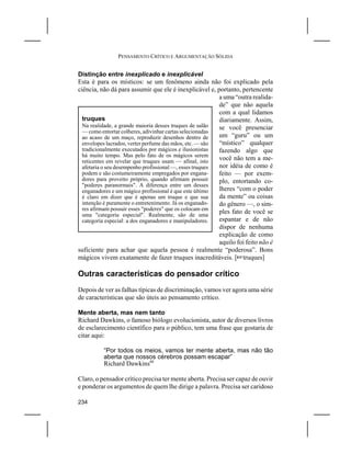 PENSAMENTO CRÍTICO E ARGUMENTAÇÃO SÓLIDA


Distinção entre inexplicado e inexplicável
Esta é para os místicos: se um fenômeno ainda não foi explicado pela
ciência, não dá para assumir que ele é inexplicável e, portanto, pertencente
                                                          a uma “outra realida-
                                                          de” que não aquela
                                                          com a qual lidamos
  truques                                                 diariamente. Assim,
  Na realidade, a grande maioria desses truques de salão  se você presenciar
  — como entortar colheres, adivinhar cartas selecionadas
  ao acaso de um maço, reproduzir desenhos dentro de      um “guru” ou um
  envelopes lacrados, verter perfume das mãos, etc. — são “místico” qualquer
  tradicionalmente executados por mágicos e ilusionistas  fazendo algo que
  há muito tempo. Mas pelo fato de os mágicos serem
  reticentes em revelar que truques usam — afinal, isto
                                                          você não tem a me-
  afetaria o seu desempenho profissional —, esses truques nor idéia de como é
  podem e são costumeiramente empregados por engana-      feito — por exem-
  dores para proveito próprio, quando afirmam possuir     plo, entortando co-
  "poderes paranormais". A diferença entre um desses
  enganadores e um mágico profissional é que este último  lheres “com o poder
  é claro em dizer que é apenas um truque e que sua       da mente” ou coisas
  intenção é puramente o entretenimento. Já os enganado-  do gênero —, o sim-
  res afirmam possuir esses "poderes" que os colocam em
  uma "categoria especial". Realmente, são de uma
                                                          ples fato de você se
  categoria especial: a dos enganadores e manipuladores.  espantar e de não
                                                          dispor de nenhuma
                                                          explicação de como
                                                          aquilo foi feito não é
suficiente para achar que aquela pessoa é realmente “poderosa”. Bons
mágicos vivem exatamente de fazer truques inacreditáveis. [Ltruques]

Outras características do pensador crítico
Depois de ver as falhas típicas de discriminação, vamos ver agora uma série
de características que são úteis ao pensamento crítico.

Mente aberta, mas nem tanto
Richard Dawkins, o famoso biólogo evolucionista, autor de diversos livros
de esclarecimento científico para o público, tem uma frase que gostaria de
citar aqui:

          “Por todos os meios, vamos ter mente aberta, mas não tão
          aberta que nossos cérebros possam escapar”
          Richard Dawkins88

Claro, o pensador crítico precisa ter mente aberta. Precisa ser capaz de ouvir
e ponderar os argumentos de quem lhe dirige a palavra. Precisa ser caridoso

234
 