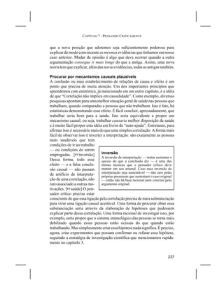 CAPÍTULO 7 - PENSANDO CRITICAMENTE


que a nova posição que adotemos seja suficientemente poderosa para
explicar de modo convincente as mesmas evidências que tínhamos em nosso
caso anterior. Mudar de opinião é algo que deve ocorrer quando a outra
argumentação consegue ir mais longe do que a antiga. Assim, uma nova
teoria tem que explicar, além das novas evidências, todas as antigas também.

Procurar por mecanismos causais plausíveis
A confusão ou mau estabelecimento de relações de causa e efeito é um
ponto que precisa de muita atenção. Um dos importantes princípios que
aprendemos com estatística, já mencionado em um outro capítulo, é a idéia
de que “Correlação não implica em causalidade”. Como exemplo, diversas
pesquisas apontam para uma melhor situação geral de saúde nas pessoas que
trabalham, quando comparadas a pessoas que não trabalham. Isto é fato, há
estatísticas demonstrando esse efeito. É fácil concluir, apressadamente, que
trabalhar seria bom para a saúde. Isto seria equivalente a propor um
mecanismo causal, ou seja, trabalhar causaria melhor disposição de saúde
e é muito fácil propor esta idéia em livros de “auto-ajuda”. Entretanto, para
afirmar isso é necessário mais do que uma simples correlação. A forma mais
fácil de observar isso é inverter a interpretação: são exatamente as pessoas
mais saudáveis que tem
condições de ir ao trabalho
— ou condições de serem
empregadas. [Linversão]          inversão
                                 A inversão da interpretação — tentar sustentar o
Dessa forma, todo esse           oposto do que a conclusão diz — é uma das
efeito — e a falsa conclu-       ótimas técnicas que o pensador crítico deve
são causal — não passam          manter em seu arsenal. Caso essa inversão de
de artifício de interpreta-      interpretação seja sustentável — não raro pelas
                                 próprias premissas que sustentam o caso original
ção de uma correlação, não       — então não há base racional para concluir pelo
raro associado a outras mo-      argumento original.
tivações. [Lsaúde] O pen-
sador crítico precisa estar
consciente de que essa ligação pela correlação precisa de mais substanciação
para virar uma ligação causal aceitável. Uma forma de procurar obter essa
substanciação seria através da elaboração de hipóteses que pudessem
explicar parte dessa correlação. Uma forma racional de investigar isso, por
exemplo, seria propor que o sistema imunológico das pessoas se torna mais
debilitado quando essas pessoas estão ociosas do que quando estão
trabalhando. Mas simplesmente criar essa hipótese nada significa. É preciso,
agora, criar experimentos que possam confirmar ou refutar essa hipótese,
seguindo a estratégia de investigação científica que mencionamos rapida-
mente no capítulo 3.


                                                                             237
 