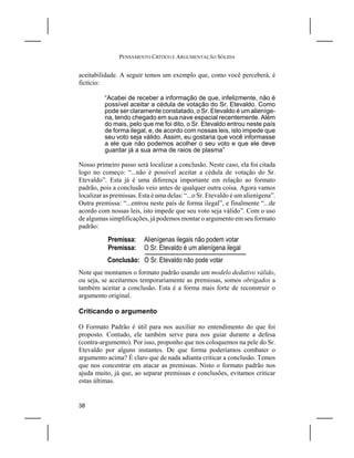 PENSAMENTO CRÍTICO E ARGUMENTAÇÃO SÓLIDA


aceitabilidade. A seguir temos um exemplo que, como você perceberá, é
fictício:

          “Acabei de receber a informação de que, infelizmente, não é
          possível aceitar a cédula de votação do Sr. Etevaldo. Como
          pode ser claramente constatado, o Sr. Etevaldo é um alieníge-
          na, tendo chegado em sua nave espacial recentemente. Além
          do mais, pelo que me foi dito, o Sr. Etevaldo entrou neste país
          de forma ilegal, e, de acordo com nossas leis, isto impede que
          seu voto seja válido. Assim, eu gostaria que você informasse
          a ele que não podemos acolher o seu voto e que ele deve
          guardar já a sua arma de raios de plasma”

Nosso primeiro passo será localizar a conclusão. Neste caso, ela foi citada
logo no começo: “...não é possível aceitar a cédula de votação do Sr.
Etevaldo”. Esta já é uma diferença importante em relação ao formato
padrão, pois a conclusão veio antes de qualquer outra coisa. Agora vamos
localizar as premissas. Esta é uma delas: “...o Sr. Etevaldo é um alienígena”.
Outra premissa: “...entrou neste país de forma ilegal”, e finalmente “...de
acordo com nossas leis, isto impede que seu voto seja válido”. Com o uso
de algumas simplificações, já podemos montar o argumento em seu formato
padrão:

           Premissa:     Alienígenas ilegais não podem votar
           Premissa:     O Sr. Etevaldo é um alienígena ilegal
           Conclusão: O Sr. Etevaldo não pode votar
Note que montamos o formato padrão usando um modelo dedutivo válido,
ou seja, se aceitarmos temporariamente as premissas, somos obrigados a
também aceitar a conclusão. Esta é a forma mais forte de reconstruir o
argumento original.

Criticando o argumento

O Formato Padrão é útil para nos auxiliar no entendimento do que foi
proposto. Contudo, ele também serve para nos guiar durante a defesa
(contra-argumento). Por isso, proponho que nos coloquemos na pele do Sr.
Etevaldo por alguns instantes. De que forma poderíamos combater o
argumento acima? É claro que de nada adianta criticar a conclusão. Temos
que nos concentrar em atacar as premissas. Nisto o formato padrão nos
ajuda muito, já que, ao separar premissas e conclusões, evitamos criticar
estas últimas.


38
 