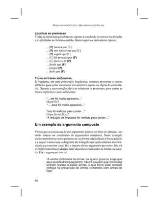 PENSAMENTO CRÍTICO E ARGUMENTAÇÃO SÓLIDA


Localizar as premissas
Todas as premissas que oferecem suporte à conclusão devem ser localizadas
e explicitadas no formato padrão. Basta seguir os indicadores típicos:

         ... [P] mostra que [C]
         ... [P] nos leva a crer que [C]
         ... [P] sugere que [C]
         ... [C] foi provada por [P]
         ... [C] decorre de [P]
         ... desde que [P]
         ... porque [P]
         ... dado que [P]

Torne as frases autônomas
É freqüente, em uma construção lingüística, usarmos pronomes e outros
artifícios para evitar mencionar novamente o sujeito ou objeto do comentá-
rio. Durante a reconstrução, deve-se substituir os pronomes, para tornar as
frases explícitas e auto-suficientes:

         “... ele foi muito agressivo...”
         Quem foi?
          “... José foi muito agressivo...”

         “Isto foi ineficaz para conter ...”
         O que foi ineficaz?
         “A redução de impostos foi ineficaz para conter ...”

Um exemplo de argumento composto
Vimos que as premissas de um argumento podem ser fatos (evidências) ou
então podem ser conclusões de argumentos anteriores. Neste exemplo
vamos transformar um argumento de sua forma original para a forma padrão
e a seguir vamos usar o diagrama do triângulo que apresentamos anterior-
mente para mostrar como fica o suporte de um argumento por outro. Isto irá
exemplificar como podemos fazer desenhos construídos de forma encadea-
da. Eis o argumento inicial:

         “A venda controlada de armas, na qual o governo exige que
         seus proprietários a registrem, não irá prevenir que criminosos
         tenham acesso a essas armas, o que torna esse controle
         ineficaz na prevenção de crimes cometidos com armas de
         fogo”


40
 