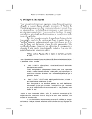 PENSAMENTO CRÍTICO E ARGUMENTAÇÃO SÓLIDA


O princípio da caridade
Toda vez que transformamos um argumento em sua forma padrão, somos
obrigados a executar algumas alterações importantes. O Princípio da
Caridade prega que devemos fazer essa reconstrução da forma mais forte,
ou seja, entendendo e explicitando as premissas com as quais o oponente
pareceu se preocupar, inclusive com as premissas implícitas. Isto parece
estar claro na reconstrução que fizemos acima, no exemplo envolvendo
armas não registradas.
          Para fazer isso, a reconstrução deve de alguma forma mostrar as
interpretações mais fortes das premissas que foram fornecidas, fazendo a
“caridade” de declará-las da maneira mais justa, principalmente se é óbvio
que elas fazem parte da intenção original do outro argumentador. Esta
medida irá realçar para ele que você tem a disposição de prosseguir com a
discussão de uma maneira justa, imparcial e produtiva. Veja como isto
poderia funcionar em um exemplo prático:

          “Arte é criativa. Aquela pilha de tijolos ali é criativa, portanto
          é arte!”

Arte é sempre uma questão difícil de discutir. Há duas formas de interpretar
a premissa “Arte é criativa”.

     a)   “Arte é criativa” significando “Todas as atividades artísticas
          envolvem criatividade”
          Nesta interpretação, procurou-se afirmar que toda expressão
          criativa é naturalmente artística, e isso daria certo suporte para a
          conclusão oferecida. Mas essa não é a única interpretação que a
          premissa admite.

     b)   “Arte é criativa” significando “Qualquer coisa que é criativa, é
          necessariamente uma forma de arte”
          Esta interpretação da premissa poderia ser mais facilmente
          questionada, já que, por exemplo, é possível dizer que “adminis-
          tração de empresas é freqüentemente criativa e não parece ser uma
          forma de arte”.

Assim, se nada tivéssemos contra a idéia de considerar administração de
empresas como uma forma de arte, a opção a) seria mais “caridosa” em
termos de interpretação.
          A reconstrução do argumento oponente pode também se ocupar
de limpá-lo, ou seja, eliminar premissas irrelevantes e alterar o linguajar de

42
 