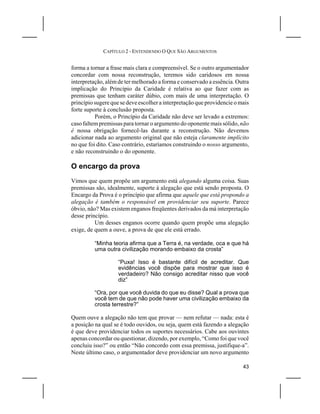 CAPÍTULO 2 - ENTENDENDO O QUE SÃO ARGUMENTOS


forma a tornar a frase mais clara e compreensível. Se o outro argumentador
concordar com nossa reconstrução, teremos sido caridosos em nossa
interpretação, além de ter melhorado a forma e conservado a essência. Outra
implicação do Princípio da Caridade é relativa ao que fazer com as
premissas que tenham caráter dúbio, com mais de uma interpretação. O
princípio sugere que se deve escolher a interpretação que providencie o mais
forte suporte à conclusão proposta.
          Porém, o Princípio da Caridade não deve ser levado a extremos:
caso faltem premissas para tornar o argumento do oponente mais sólido, não
é nossa obrigação fornecê-las durante a reconstrução. Não devemos
adicionar nada ao argumento original que não esteja claramente implícito
no que foi dito. Caso contrário, estaríamos construindo o nosso argumento,
e não reconstruindo o do oponente.

O encargo da prova
Vimos que quem propõe um argumento está alegando alguma coisa. Suas
premissas são, idealmente, suporte à alegação que está sendo proposta. O
Encargo da Prova é o princípio que afirma que aquele que está propondo a
alegação é também o responsável em providenciar seu suporte. Parece
óbvio, não? Mas existem enganos freqüentes derivados da má interpretação
desse princípio.
          Um desses enganos ocorre quando quem propõe uma alegação
exige, de quem a ouve, a prova de que ele está errado.

          “Minha teoria afirma que a Terra é, na verdade, oca e que há
          uma outra civilização morando embaixo da crosta”

                    “Puxa! Isso é bastante difícil de acreditar. Que
                    evidências você dispõe para mostrar que isso é
                    verdadeiro? Não consigo acreditar nisso que você
                    diz”

          “Ora, por que você duvida do que eu disse? Qual a prova que
          você tem de que não pode haver uma civilização embaixo da
          crosta terrestre?”

Quem ouve a alegação não tem que provar — nem refutar — nada: esta é
a posição na qual se é todo ouvidos, ou seja, quem está fazendo a alegação
é que deve providenciar todos os suportes necessários. Cabe aos ouvintes
apenas concordar ou questionar, dizendo, por exemplo, “Como foi que você
concluiu isso?” ou então “Não concordo com essa premissa, justifique-a”.
Neste último caso, o argumentador deve providenciar um novo argumento

                                                                         43
 