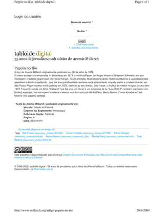 Peppin no Rio | tabloide digital                                                                                 Page 1 of 1



Login do usuário
                                                     Nome de usuário: *


                                                           Senha: *



                                                            Login
                                                      • Criar nova conta
                                                   • Solicitar uma nova senha

tabloide digital
35 anos de jornalismo sob a ótica de Aramis Millarch

Peppin no Rio
Artigo de Aramis Millarch originalmente publicado em 06 de julho de 1974
O maior sucesso na temporada da Broadway em 1973, o musical Pippin, de Roger Hirson e Sthephen Schwarts, em sua
montagem brasileira (supervisão de Flavio Rangel, Teatro Adolpho Bloch) está levando muitos curitibanos a Guanabara para
assistirem o bonito espetáculo - que por sua grandiosidade somente será apresentado naquele teatro e, posteriormente, em
São Paulo. Pippin estreou na Broadway em 1972, valendo ao seu diretor, Bob Fosse, o [troféu] de melhor musical do ano (em
1972, Fosse fez ainda um filme, "Cabaret" que lhe deu um Oscar e um programa de tv, "Liza With Z", também premiado com
[troféu] especial). Na montagem brasileira o elenco está formado por Marilia Pêra, Marco Nanini, Carlos Kroeber e Tetê
Medina nos [papéis] centrais.


 Texto de Aramis Millarch, publicado originalmente em:
        Veiculo: Estado do Paraná
        Caderno ou Suplemento: Almanaque
        Coluna ou Seção: Tablóide
        Página: 4
        Data: 06/07/1974


     Envie esta página a um amigo (#)
Tags: Bob Fosse (/taxonomy_vtn/term/674488) Carlos Kroeber (/taxonomy_vtn/term/677066) Flávio Rangel
(/taxonomy_vtn/term/676256) Marco Nanini (/taxonomy_vtn/term/672160) Marilia Pera (/taxonomy_vtn/term/681079)      Tetê
Medina (/taxonomy_vtn/term/697439)




Este trabalho é disponibilizado sob a licença Creative Commons Atribuição-Uso Não-Comercial-Compartilhamento pela
mesma Licença 2.5 Brasil


© 1996-2008. tabloide digital - 35 anos de jornalismo sob a ótica de Aramis Millarch - Todos os direitos reservados.
Desenvolvido por Altermedia.com.br




http://www.millarch.org/artigo/peppin-no-rio                                                                      20/6/2009
 
