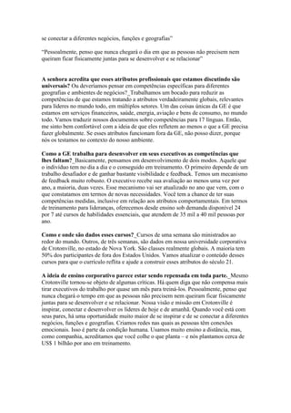 se conectar a diferentes negócios, funções e geografias”
“Pessoalmente, penso que nunca chegará o dia em que as pessoas não precisem nem
queiram ficar fisicamente juntas para se desenvolver e se relacionar”
A senhora acredita que esses atributos profissionais que estamos discutindo são
universais? Ou deveríamos pensar em competências específicas para diferentes
geografias e ambientes de negócios?_Trabalhamos um bocado para reduzir as
competências de que estamos tratando a atributos verdadeiramente globais, relevantes
para líderes no mundo todo, em múltiplos setores. Um das coisas únicas da GE é que
estamos em serviços financeiros, saúde, energia, aviação e bens de consumo, no mundo
todo. Vamos traduzir nossos documentos sobre competências para 17 línguas. Então,
me sinto bem confortável com a ideia de que eles refletem ao menos o que a GE precisa
fazer globalmente. Se esses atributos funcionam fora da GE, não posso dizer, porque
nós os testamos no contexto do nosso ambiente.
Como a GE trabalha para desenvolver em seus executivos as competências que
lhes faltam?_Basicamente, pensamos em desenvolvimento de dois modos. Aquele que
o indivíduo tem no dia a dia e o conseguido em treinamento. O primeiro depende de um
trabalho desafiador e de ganhar bastante visibilidade e feedback. Temos um mecanismo
de feedback muito robusto. O executivo recebe sua avaliação ao menos uma vez por
ano, a maioria, duas vezes. Esse mecanismo vai ser atualizado no ano que vem, com o
que constatamos em termos de novas necessidades. Você tem a chance de ter suas
competências medidas, inclusive em relação aos atributos comportamentais. Em termos
de treinamento para lideranças, oferecemos desde ensino sob demanda disponível 24
por 7 até cursos de habilidades essenciais, que atendem de 35 mil a 40 mil pessoas por
ano.
Como e onde são dados esses cursos?_Cursos de uma semana são ministrados ao
redor do mundo. Outros, de três semanas, são dados em nossa universidade corporativa
de Crotonville, no estado de Nova York. São classes realmente globais. A maioria tem
50% dos participantes de fora dos Estados Unidos. Vamos atualizar o conteúdo desses
cursos para que o currículo reflita e ajude a construir esses atributos do século 21.
A ideia de ensino corporativo parece estar sendo repensada em toda parte._Mesmo
Crotonville tornou-se objeto de algumas críticas. Há quem diga que não compensa mais
tirar executivos do trabalho por quase um mês para treiná-los. Pessoalmente, penso que
nunca chegará o tempo em que as pessoas não precisem nem queiram ficar fisicamente
juntas para se desenvolver e se relacionar. Nossa visão e missão em Crotonville é
inspirar, conectar e desenvolver os líderes de hoje e de amanhã. Quando você está com
seus pares, há uma oportunidade muito maior de se inspirar e de se conectar a diferentes
negócios, funções e geografias. Criamos redes nas quais as pessoas têm conexões
emocionais. Isso é parte da condição humana. Usamos muito ensino a distância, mas,
como companhia, acreditamos que você colhe o que planta – e nós plantamos cerca de
US$ 1 bilhão por ano em treinamento.
 