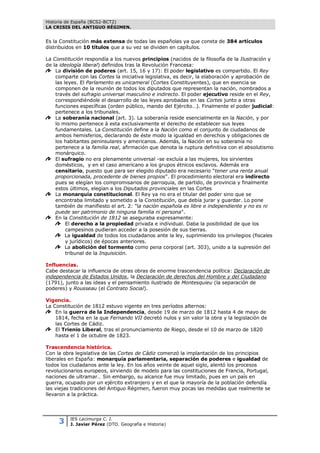 Historia de España (BCS2-BCT2)
LA CRISIS DEL ANTIGUO RÉGIMEN.


Es la Constitución más extensa de todas las españolas ya que consta de 384 artículos
distribuidos en 10 títulos que a su vez se dividen en capítulos.

La Constitución respondía a los nuevos principios (nacidos de la filosofía de la Ilustración y
de la ideología liberal) definidos tras la Revolución Francesa:
    La división de poderes (art. 15, 16 y 17): El poder legislativo es compartido. El Rey
    comparte con las Cortes la iniciativa legislativa, es decir, la elaboración y aprobación de
    las leyes. El Parlamento es unicameral (Cortes Constituyentes), que en esencia se
    componen de la reunión de todos los diputados que representan la nación, nombrados a
    través del sufragio universal masculino e indirecto. El poder ejecutivo reside en el Rey,
    correspondiéndole el desarrollo de las leyes aprobadas en las Cortes junto a otras
    funciones específicas (orden público, mando del Ejército…). Finalmente el poder judicial:
    pertenece a los tribunales.
    La soberanía nacional (art. 3). La soberanía reside esencialmente en la Nación, y por
    lo mismo pertenece á esta exclusivamente el derecho de establecer sus leyes
    fundamentales. La Constitución define a la Nación como el conjunto de ciudadanos de
    ambos hemisferios, declarando de éste modo la igualdad en derechos y obligaciones de
    los habitantes peninsulares y americanos. Además, la Nación en su soberanía no
    pertenece a la familia real, afirmación que denota la ruptura definitiva con el absolutismo
    monárquico.
    El sufragio no era plenamente universal -se excluía a las mujeres, los sirvientes
    domésticos, y en el caso americano a los grupos étnicos esclavos. Además era
    censitario, puesto que para ser elegido diputado era necesario "tener una renta anual
    proporcionada, procedente de bienes propios". El procedimiento electoral era indirecto
    pues se elegían los compromisarios de parroquia, de partido, de provincia y finalmente
    estos últimos, elegían a los Diputados provinciales en las Cortes
    La monarquía constitucional. El Rey ya no era el titular del poder sino que se
    encontraba limitado y sometido a la Constitución, que debía jurar y guardar. Lo pone
    también de manifiesto el art. 2: "la nación española es libre e independiente y no es ni
    puede ser patrimonio de ninguna familia ni persona".
    En la Constitución de 1812 se aseguraba expresamente:
         El derecho a la propiedad privada e individual. Daba la posibilidad de que los
         campesinos pudieran acceder a la posesión de sus tierras.
         La igualdad de todos los ciudadanos ante la ley, suprimiendo los privilegios (fiscales
         y jurídicos) de épocas anteriores.
         La abolición del tormento como pena corporal (art. 303), unido a la supresión del
         tribunal de la Inquisición.

Influencias.
Cabe destacar la influencia de otras obras de enorme trascendencia política: Declaración de
independencia de Estados Unidos, la Declaración de derechos del Hombre y del Ciudadano
(1791), junto a las ideas y el pensamiento ilustrado de Montesquieu (la separación de
poderes) y Rousseau (el Contrato Social).

Vigencia.
La Constitución de 1812 estuvo vigente en tres períodos alternos:
    En la guerra de la Independencia, desde 19 de marzo de 1812 hasta 4 de mayo de
    1814, fecha en la que Fernando VII decretó nulos y sin valor la obra y la legislación de
    las Cortes de Cádiz.
    El Trienio Liberal, tras el pronunciamiento de Riego, desde el 10 de marzo de 1820
    hasta el 1 de octubre de 1823.

Trascendencia histórica.
Con la obra legislativa de las Cortes de Cádiz comenzó la implantación de los principios
liberales en España: monarquía parlamentaria, separación de poderes e igualdad de
todos los ciudadanos ante la ley. En los años veinte de aquel siglo, alentó los procesos
revolucionarios europeos, sirviendo de modelo para las constituciones de Francia, Portugal,
naciones de ultramar… Sin embargo, su alcance fue muy limitado, pues en un país en
guerra, ocupado por un ejército extranjero y en el que la mayoría de la población defendía
las viejas tradiciones del Antiguo Régimen, fueron muy pocas las medidas que realmente se
llevaron a la práctica.




     3    IES Lacimurga C. I.
          J. Javier Pérez (DTO. Geografía e Historia)
 