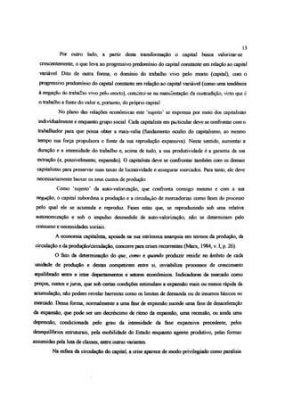 Por outro lado, a partir desta transformação o capital busca valorizar-se
crescentemente, o que leva ao progressivo predomínio do capital constante em relação ao capital
variável. Dito de outra forma, o domínio do trabalho vivo pelo morto (capital), com o
progressivo predomínio do capital constante em relação ao capital variável (como uma tendência
à negação do trabalho vivo pelo moito), conshtui-se na manifestação da contradição, visto que é
o trabalho a fonte do valor e, portanto, do próprio capital.
No plano das relações econômicas este ‘sujeito’ se expressa por meio dos capitalistas
individualmente e enquanto grupo social. Cada capitalista em particular deve se confrontar com o
trabalhador para que possa obter a mais-valia (fundamento oculto do capitalismo, ao mesmo
tempo sua força propulsora e fonte da sua reprodução expansiva). Neste sentido, aumentar a
duração e a intensidade do trabalho e, acima de tudo, a sua produtividade é a garantia da sua
extração (e, possivelmente, expansão). O capitalista deve se confrontar também com os demais
capitalistas para preservar suas taxas de lucratividade e assegurar mercados. Para tanto, de deve
necessariamente baixar os seus custos de produção.
Como ‘sujeito’ da auto-valorização, que confronta consigo mesmo e com a sua
negação, o capital subordina a produção e a circulação de mercadorias como fases do processo
pelo qual ele se acumula e reproduz. Fases estas que, se reproduzindo sob uma relativa
autonomização e sob o impulso desmedido de auto-valorização, não se determinam peio
consumo e necessidades sociais.
A economia capitalista, apoiada na sua intrínseca anarquia em termos da produção, da
circulação e da produção/dreulação, concorre para crises recorrentes (Marx, 1984, v. I, p. 26).
O fato da determinação do que, como e quando produzir residir no âmbito de cada
unidade de produção e destas competirem entre si, inviabiliza processos de crescimento
equilibrado entre e inter departamentos e setores econômicos Indicadores de mercado como
preços, custos e juros, que sob certas condições estimulam a expansão mais ou menos rápida da
acumulação, não podem revelar barreiras como os limites de demanda ou de insumos básicos no
mercado. Dessa forma, normalmente a uma fase de expansão sucede uma fase de desaceleração
da expansão, que pode ser um decréscimo de ritmo da expansão, uma recessão, ou ainda uma
depressão, condicionada pelo grau da intensidade da fase expansiva precedente, pelos
desequilíbrios estruturais, pela mobilidade do Estado enquanto agente produtivo, pelas formas
assumidas pela luta de classes, entre outras variantes.
Na esfera da circulação do capital, a crise aparece de modo privilegiado como paralisia
13
 