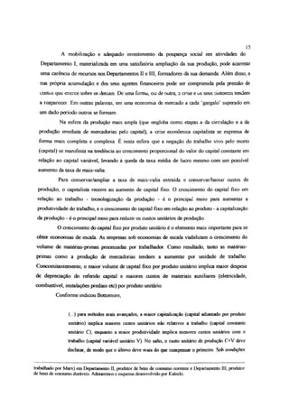 A mobilização e adequado investimento da poupança social em atividades do
Departamento I, materializada em uma satisfatória ampliação da sua produção, pode acarretar
uma carência de recursos nos Departamentos II e III, formadores da sua demanda, Além disso, a
sua própria acumulação e dos seus agentes financeiros pode ser comprimida pela pressão de
custos que exerce sobre os demais. De uma forma, ou de outra, a crise e os seus sintomas tendem
a reaparecer. Em outras palavras, em uma economia de mercado a cada ‘gargalo’ superado em
um dado período outros se formam.
Na esfera da produção mais ampla (que engloba como etapas a da circulação e a da
produção imediata de mercadorias pelo capital), a crise econômica capitalista se expressa de
forma mais completa e complexa. É nesta esfera que a negação do trabalho vivo pelo morto
(capital) se manifesta na tendência ao crescimento proporcional do valor do capital constante em
relação ao capital variável, levando à queda da taxa média de lucro mesmo com um possível
aumento da taxa de mais-valia.
Para conservar/ampliar a taxa de mais-valia extraída e conservar/baixar custos de
produção, o capitalista recorre ao aumento de capital fixo. O crescimento do capital fixo em
relação ao trabalho - tecnologizaçâo da produção - é o principal meio para aumentar a
produtividade do trabalho, e o crescimento do capital fixo em relação ao produto - a capitalização
da produção - é o principal meio para reduzir os custos unitários de produção
O crescimento do capital fixo por produto unitário é o elemento mais importante para se
obter economias de escala. As empresas sob economias de escala viabilizam o crescimento do
volume de matérias-primas processadas por trabalhador Como resultado, tanto as matérias-
primas como a produção de mercadorias tendem a aumentar por unidade de trabalho.
Concomitanlemente, o maior volume de capital fixo por produto unitário implica maior despesa
de depreciação do referido capital e maiores custos de materiais auxiliares (eletricidade,
combustível, instalações prediais etc) por produto unitário.
Conforme indicou Bottomore,
(...) para métodos mais avançados, a maior capitalização (capital adiantado por produto
unitário) implica maiores custos unitários não relativos a trabalho (capital constante
unitário C), enquanto a maior produtividade implica m aiores custos unitários com o
trabalho (capital variável unitário V) No salto, o custo unitário de produção C+V deve
declinar, de modo que o último deve mais do que compensar o primeiro Sob condições
15
trabalhado por Marx) em Departamento II, produtor de bens de consumo corrente e Departamento III, produtor
de bens de consumo duráveis. Adotaremos o esquema desenvolvido por Kalecki
 
