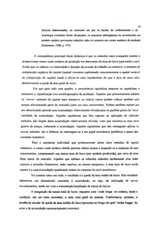 técnicas determinadas, no momento em que os limites do conhecimento e da
tecnologia existentes forem alcançados, os aumentos subseqüentes no investimento por
produto unitário provocaria reduções cada vez menores nos custos unitários de produção
(Botiomore, 1988, p. 372).
A conseqüência principal desta dinâmica é que os métodos mais avançados tendem a
proporcionar maior custo unitário de produção on detrimento da taxa de lucro (que tende a cair).
Ainda que os salários e a intensidade e duração dajornada de trabalho se conserve, o aumento da
composição orgânica do capital (capital constante suplantando crescentemente o capital variável
na composição do capital) tende a elevar-se mais rapidamente do que a taxa de mais-valia,
determinando a queda da taxa goal de lucro.
Em que pese todo este quadro, a concorrência capitalista empurra os capitalistas a
adotarem a capitalização (ou tecnologização) da produção. Aqueles que primeiramente adotam
os ‘novos’ métodos de capital mais intensivo, ao reduzir custos podem reduzir também seus
preços abocanhando parte do mercado junto aos seus concorrentes. Podem também manter por
um determinado período uma acumulação relativamente elevada para os padrões gerais da ‘nova’
realidade da acumulação. Aqueles capitalistas que lhes seguem na aplicação do referidos
métodos não dispõe desta acumulação relativamente elevada, visto que recoloca-se uma nova
guerra de preços, reduzindo a acumulação. Aqueles capitalistas que não conseguem aplicar os
novos métodos vão à falência ou restringem-se a um papel econômico periférico e quase tão-
somente reiterativo.
Para o capitalista individual que primeiramente adota estes métodos de capital
intensivo, o menor custo unitário obtido permite reduzir preços e expandir-se a expoisas de seus
concorrentes, compensando sua menor taxa de lucro (por unidade produzida), por meio de uma
fatia maior do maçado. Aqueles que adotam os referidos métodos tardiamente e/ou estão
sujeitos a pressões financeiras, estão sujeitos, ao mesmo tampouco, a uma taxa de lucro ainda
menor e a uma acumulação igualmente menor no conjunto do ciclo econômico.
No sistema cano um todo, o resultado é a queda da taxa média de lucro Este resultado
determina um desestimulo crescente à acumulação, ou seja, da realização de novos
investimentos, tendo em vista a manutenção/ampliação da massa de lucros
A estagnação da massa total de lucro, enquanto uma ‘onda longa' no sistema, tende a
conduzir, em um certo momento, a uma crise geral do sistema. Conforma-se, portanto, a
tendência secular de queda da taxa média de lucro (processo ao longo do qual ‘ondas longas’ de
crise e de acumulação necessariamente ocorrem)
16
 