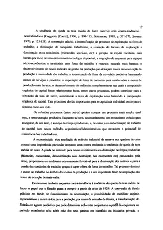 A tendência de queda da taxa média de lucro convive com contra-tendências
neutralízadoras (Coggiola (Coord), 1996, p. 194-195; Bottomore, 1988, p. 371-373; Sweezy,
1976, p. 125-128). A contenção salarial; a intensificação do processo de exploração da força de
trabalho; a eliminação de conquistas trabalhistas; a recriação de formas de exploração e
dominação extra econômica (escravidão, servidão, etc); a geração de capital constante mais
barato por meio de uma determinada tecnologia disponível; a migração de empresas para espaços
sócio-econômicos e territoriais oom força de trabalho e recursos naturais mais baratos; o
desenvolvimento de novos métodos de gestão da produção que alcançam maior racionalização da
produção e intensidade do trabalho; a terceirização de fases da atividade produtiva barateando
custos de serviços e produtos; a importação de bens de consumo para assalariados e meios de
produção mais baratos; o desenvolvimento de indústrias complementares nas quais a composição
orgânica de capital fosse relativamente baixa, entre outros processos, podem contribuir para a
elevação da taxa de lucro, aumentando a taxa de exploração e/ou baixando a composição
orgânica do capital. Tais processos são tão importantes para o capitalista individual como para o
sistema como um todo.
Os referidos processos (entre outros) podem compra- um processo mais amplo, qual
seja, a reestruturação produtiva Enquanto tal será, necessariamente, um mecanismo voltado para
assegurar, de um lado, o avanço das forças produtivas, e, de outro, a re-subradinação do trabalho
ao capital com novos métodos oiganizativos/administrativos que esvaziem o potencial de
resistência dos trabalhadores
A reconstituição e/ou ampliação do exército industrial de reserva nos quadros da crise
possui uma importância particular enquanto uma contra-tendência à tendência de queda da taxa
média de lucro. A perda de estímulo para novos investimentos e a destruição de forças produtivas
(falências, concordatas, desvalorização e/ou destruição dos excedentes etc) provocados pela
crise, proporciona um ambiente extremamente favorável para a diminuição dos salários e para a
queda das condições de trabalho graças à super-oferta da força de trabalho. Tal processo diminui
o custo do trabalho no âmbito dos custos da produção e é um importante fator de ampliação das
taxas de extração de mais-valia.
Destacamos também enquanto contra-tendência à tendência de queda da taxa média de
lucro o papel que o Estado passa a cumprir a partir da crise de 1929. A conversão do fondo
público em fondo de financiamento da acumulação, a possibilidade de mobilizar capitais
especulativos e canalizá-los para a produção, por meio da emissão de títulos, a transformação do
Estado em agente produtivo que pode determinar sob certas conjunturas o perfil da conjuntura ou
período econômico e/ou abrir mão dos seus ganhos em beneficio da iniciativa privada, o
17
 