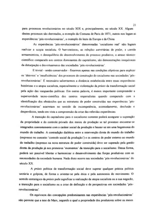 para processos revolucionários no século XIX e, principalmente, no século XX Alguns
destes processos são derrotados, a exemplo da Comuna de Paris de 1871, outros nos legam as
experiências ‘pós-revolucionánas’, a exemplo do leste da Europa e da China.
As experiências ‘pós-revolucionários’ denominadas ‘socialismo real’ não logram
realizar a ulopia socialista. 0 burocratismo, as relações autoritárias de poder, a corrida
armamentista, o desequilíbrio do desenvolvimento do processo produtivo, o atraso técnico-
científico comparado aos centros dominantes do capitalismo, são demonstrações inequívocas
da deturpação e desvirtuamento das sociedades ‘pós-revolucionárias’.
E trivial - senão conservador - fixarmos apenas nas condições objetivas para explicar
os ‘desvios’ e ‘insuficiências’ dos processos de construção do socialismo nas sociedades ‘pós-
revolucionárias’. E necessário salientarmos a distância estabelecida entre essas experiências
históricas e a utopia socialista, especialmente a violentação da práxis da transformação social
pela ação das vanguardas políticas Em outras palavra, é menos importante compreender a
superioridade tecno-científica dos centros imperialistas quando comparado com a
identificação dos obstáculos que as estruturas de poder construídas nas experiências ‘pós-
revolucionárias’ acarretam no sentido da incompetência, acomodamento, desilusão e
desperdícios, tendo em vista a compreensão da crise das referidas experiências.
A transição do capitalismo para o socialismo somente poderá assegurar a superação
da propriedade e do controle privado dos meios de produção se tal processo encontrar-se
integrados coerentemente com o caráter social da produção e basear-se em uma hegemonia do
mundo do trabalho. A contradição dialética entre a intervenção direta do mundo do trabalho
(expresso no conceito ‘controle social da produção’) e os centros de poder externo ao mundo
do trabalho (expresso na nova estrutura de poder construída) deve ser superado pela gestão
direta da produção já nos primeiros ‘momentos’ da transição para o socialismo. Dessa forma,
poderá ser possível libertar e harmonizar o desenvolvimento das forças produtivas com as
necessidades da sociedade humana. Nada disto ocorre nas sociedades ‘pós-revolucionárias’ do
século XX.
A práxis política de transformação social deve superar qualquer prática política
sectária e golpista, de forma a orientar-se pela ética e pela autonomia do movimento. O
sentido estratégico da práxis pode significar a realização da utopia socialista ou a sua negação,
a transição para o socialismo ou a crise de definição e de perspectivas em sociedades ‘pós-
revolucionárias’.
Os equívocos das concepções predominantes nas experiências ‘pós-revolucionárias’
não permite que a tese de Marx, segundo a qual a propriedade dos produtores sobre os meios
21
 