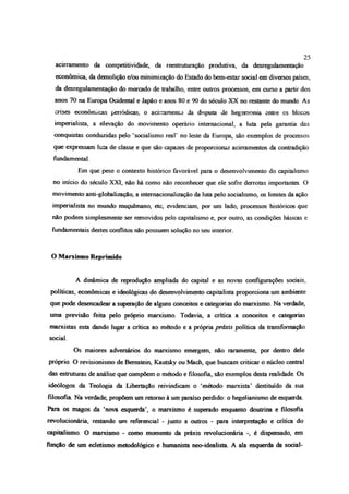 acirramento da competitividade, da reestruturação produtiva, da desregulamentação
econômica, da demolição e/ou minimização do Estado do bem-estar social em diversos países,
da desregulamentação do mercado de trabalho, entre outros processos, em curso a partir dos
anos 70 na Europa Ocidental e Japão e anos 80 e 90 do século XX no restante do mundo. As
crises econômicas periódicas, o acirramento da disputa de hegemonia entre cs blccos
imperialista, a elevação do movimento operário internacional, a luta pela garantia das
conquistas conduzidas pelo ‘socialismo real’ no leste da Europa, são exemplos de processos
que expressam luta de classe e que são capazes de proporcionar acirramentos da contradição
fundamental
Em que pese o contexto histórico favorável para o desenvolvimento do capitalismo
no início do século XXI, não há como não reconhecer que ele sofre derrotas importantes. O
movimento anti-globalização, a internacionalização da luta pelo socialismo, os limites da ação
imperialista no mundo muçulmano, etc, evidenciam, por um lado, processos históricos que
não podem simplesmente ser removidos pelo capitalismo e, por outro, as condições básicas e
fundamentais destes conflitos não possuem solução no seu interior.
O Marxismo Reprimido
A dinâmica de reprodução ampliada do capital e as novas configurações sociais,
políticas, econômicas e ideológicas do desenvolvimento capitalista proporciona um ambiente
que pode desencadear a superação de alguns conceitos e categorias do marxismo. Na verdade,
uma previsão feita pelo próprio marxismo. Todavia, a crítica a conceitos e categorias
marxistas esta dando lugar a crítica ao método e a própria praxis política da transformação
social.
Os maiores adversários do marxismo emergem, não raramente, por dentro dele
próprio. O revisionismo de Bernstein, Kautsky ou Mach, que buscam criticar o núcleo central
das estruturas de análise que compõem o método e filosofia, são exemplos desta realidade. Os
ideólogos da Teologia da Libertação reivindicam o ‘método marxista’ destituído da sua
filosofia Na verdade, propõem um retomo à um paraíso perdido: o begelianismo de esquerda.
Pára os magos da ‘nova esquerda', o marxismo é superado enquanto doutrina e filosofia
revolucionária, restando um referencial - junto a outros - para interpretação e crítica do
capitalismo. O marxismo - como momento da práxis revolucionária é dispensado, em
função de um ecletismo metodológico e humanista neo-idealista A ala esquerda da social-
25
 