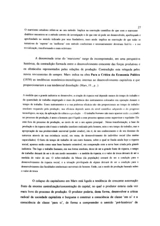 27
O marxismo ortodoxo refere-se ao seu método. Implica na convicção científica de que com o marxismo
dialético encontrou-se o método coneto de investigação e de que este só pode ser desenvolvido, aperfeiçoado e
aprofundado no sentido indicado por seus fundadores; mais ainda: implica na convicção de que todas as
tentativas de superar’ ou ‘melhorar’ este método conduziram e necessariamente deveriam fazê-lo - a sua
trivialízaçâo, transformando-o num ecletismo
A denominada crise do ‘marxismo’ surge da incompreensão, em uma perspectiva
histórica, da contradição formada entre o desenvolvimento crescente das forças produtivas e
os obstáculos representados pelas relações de produção Contradição esta relegada pelos
novos revisionistas de sempre Marx indica na obra Para a Critica da Economia Política
(1858) as tendências económico-tecnológicas internas ao desenvolvimento capitalista e que
proporcionariam a sua tendencial dissolução: (Marx, 19.., p ..).
A medida que a grande indústria se desenvolve, a criação de riqueza real depende menos do tempo de trabalho e
da quantidade de trabalho empregado e mais da potência dos instrumentos colocados em operação durante o
tempo de trabalho. Esses instrumentos e a sua poderosa eficácia não são proporcionais ao tempo de trabalho
imediato requerido pela produção; sua eficácia depende antes do nível científico adquirido e do progresso
tecnológico, ou seja, da aplicação da ciência a piodução.. - O trabalho humano não mais aparece então encerrado
no processo de produção; é antes o homem que é ligado a esse processo apenas como supervisor e regulador. Ele
está fora do processo de produção, ao invés de ser o seu agente principal... Nessa transformação, a base da
produção e da riqueza não é mais o trabalho imediato realizado pelo homem, nem o seu tempo de trabalho, mas a
apropriação de sua produtividade universal (poder criador), isto é, de seu conhecimento e de seu domínio da
natureza através de sua existência social; em suma, do desenvolvimento do indivíduo social (das muitas
capacidades). O furto do tempo de trabalho de um outro homem, sobre o qual se funda ainda hoje a riqueza
social, aparece então como uma base bastante miserável, em comparação com a nova base criada pela grande
indústria. Tão logo o trabalho humano, em sua forma imediata, deixe de ser a grande fonte de riqueza, o tempo
de trabalho deixará de ser e de um modo necessário - a medida da riqueza; e o valor de troca deixará de ser a
medida do valor de uso O sobre-trabalho da Massa (da população) cessará de ser a condição para o
desenvolvimento da riqueza social, e a situação privilegiada de alguns deixará de ser a condição para o
desenvolvimento das faculdades intelectuais universais do homem. Então, cai o modo de produção baseado sobre
o valor de troca
O colapso do capitalismo em Marx está ligado a tendência de crescente automação
fruto da enorme centralizaçâo/concentração do capital, no qual o produtor estaria cada vez
mais livre do processo de produção. O produtor poderia, desta forma, desenvolver a crítica
radical da sociedade capitalista e burguesa e construir a consciência de classe ‘em si’ e a
consciência de classe ‘para si’, de forma a compreender o sentido ‘pré-histórico’ da
 