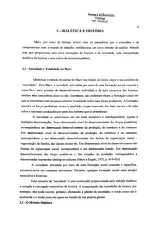 FlorençaÀ. deOliveiraCosto
Psicóloga
r'RP-m nm 27
3 - DIALÉTICA E HISTÓRIA
31
Marx, por meio do diálogo crítico com os pensadores que o precedem e do
compromisso com o mundo do trabalho, confecciona um novo método de análise. Método
este que proporciona uma nova concepção de homem e de sociedade, uma interpretação
dialética da história e uma crítica da economia política.
3.1 - Sociedade e Totalidade em Marx
Identificar o método de análise de Marx nos impõe, de início, expor o seu conceito de
“sociedade” Para Marx, a sociedade, articulada por meio de uma formação social concreta e
específica, seria produto do desenvolvimento individual e da ação recíproca dos homens,
tenham eles consciência disso ou não Entretanto, não poderiam eleger a formação social em
que se encontram nem tampouco arbitrar livremente sobre suas forças produtivas. A formação
social e as forças produtivas seriam o resultado, respectivamente, das lutas sociais e da ação
sobre a natureza conduzidos por parte dos homens que os precederam.
A sociedade se conformaria em um todo complexo e interdependente, sujeita a
múltiplas determinações. A um determinado nível do desenvolvimento das forças produtivas,
corresponderia um determinado desenvolvimento da produção, do comércio e do consumo.
Um determinado nível do desenvolvimento da produção, do comércio e do consumo,
corresponderia a um determinado desenvolvimento das formas de organização social -
organização da família, das classes sociais etc. Um determinado nível de desenvolvimento das
formas de organização social, corresponderia a um determinado Estado. Um determinado
desenvolvimento das forças produtivas e das relações de produção, corresponderia a
determinadas expressões ideológico-culturais (Marx e Engels, 1952, p. 414-424).
A sociedade, articulada por meio de uma formação social concreta e específica,
encontrar-se-ia em constante movimento. Portanto, qualquer formação social seria sempre
transitória e histórica.
Este conceito de “sociedade” é uma construção proporcionada pelo método dialético
e compõe a concepção materialista da história A compreensão das sociedades de classes, por
exemplo, não pode ocorrer, portanto, abstraindo a gênese da sociedade, o modo como ela é
produzida e o modo como ela opera em função da sua própria gênese
3.2 - O Método Dialético
 