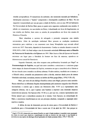 estudar jurisprudência, O romantismo do ambiente, não raramente marcado por bebedeiras,
declarações amorosas e “duelos” compromete o desempenho acadêmico de Marx No ano
seguinte é encaminhado por seu pai para a cidade de Berlim, com os seus 300 mil habitantes.
Na Universidade de Berlim Marx passa os quatro anos seguintes conduzindo seus estudos A
adesãc ao romantismo, na sua estadia em Bonn, é abandonada em favor do hegelianismo, na
sua estadia em Berlim, bem como os estudos de jurisprudência em favor dos estudos de
História e Filosofia
Marx abandona a carreira de advogado e pretende conquistar uma cátedra
universitária Além da satisfação intelectual Marx procura as condições econômicas
necessárias para viabilizar o seu casamento com Jenny Westphalen cujo noivado oficial
ocorre em 1837. Para tanto, depende do doutoramento Conduz os estudos durante os anos de
1838,1839 e 1840 Ao final redige a tese de doutorado entitulada Diferença entre a Filosofia
da Natureza de Demócrito e de Epicuro em 1841. Marx louva o fato de Epicuro ter buscado
encontrar um lugar para a liberdade do homem em face da natureza, opondo-se ao
determinismo natural de Demócrito.
Segundo Giannotti, esta obra recupera uma problemática levantada por Hegel1 na
Fenomenologia do Espírito, na qual este autor considera o estoicismo e o ceticismo grego
como etapas do desenvolvimento do Espírito, momentos em que a consciência de si !iberta-se
de seu vínculo com o mundo e se afirma soberana. O sábio estóico, recolhido em si mesmo, e
o filósofo cético, armando seu pensamento sobre a dúvida, estariam dando prova de intensa
liberdade individual, inovadora, mesmo no âmbito da Pólis grega (Marx, 1978, P. IX eX )
Marx, por meio de um diálogo filosófico crítico com Hegel, percorre outro caminho.
Busca identificar as diferentes funções desempenhadas pelo atomismo naqueles dois filósofos
racionalistas e conclui que o átomo em Demócrito (Séc. V-IV a.c.) representaria uma
categoria abstrata, isto é, que é apenas uma hipótese a exprimir uma dimensão empírica
(sensível) da natureza. Em Epicuro (Séc. 1V-I1I a c ), por sua vez, o átomo representaria uma
forma natural que a consciência assumia de si mesma. Com Epicuro, na interpretação de
Marx, a atomística transformaria-se em um princípio absoluto, rompendo a separação entre
espírito e matéria.
A defesa da tese de doutorado prevista de início para a Universidade de Berlim é
transferida para a Universidade de lena e ocorre em 15 de abril dc 1841. Isto porque as
1 Hegel (1770-1831) desenvolve um sistema filosófico no qual o Estado moderno é concebido como encarnação
dos ideais da moral mais objetivos e manifestação da razão no domínio da vida social. A sua filosofia se
convertia em uma espécie de ideologia oficial legitimadora do Estado prussiano (Marx, 1978, P. VÜI e IX).
6
 