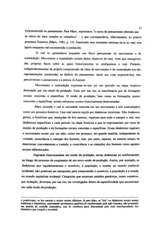 (re)construido no pensamento. Para Marx, expressaria “o curso do pensamento abstrato que
se eleva do mais simples ao complexo” —e que corresponderia, efetivamente, ao próprio
processo histórico (Marx, 1982, p. 15). Encerrado esse momento retomar-se-ia ao real, mãe
agora enquanto real reconstruído e conhecido.
O real se apresentaria enquanto um fluxo permanente de movimento e de
contradição. Movimento e contradição seriam dados objetivos do real, visto que emergiriam
das próprias bases sobre as quais historicamente se configuraria o real. Portanto,
independentemente da própria compreensão da idéia de movimento e de contradição (ou das
representações construídas no âmbito do pensamento, tendo em vista expressá-las), elas
percorreriam o pensamento e a prática do homem.
Movimento e contradição expressar-se-iam em um período ou etapa histórica
dominado por um modo de produção. Esse, por sua vez, se manifestaria por de formações
sociais concretas e específicas O modo de produção, bem como as formações sociais
concretas e especificas, seriam estruturas sociais historicamente determinadas.
Marx concebe o real (a sociedade concreta em seu movimento e sob contradições)
como um processo histórico. Esse real estaria regido por dinâmicas históricas. Não dinâmicas
gerais, a-históricas que, emergidas de leis naturais, regeríam para todo o sempre o real, mas
dinâmicas específicas a cada período ou etapa histórica e que se expressariam por meio de
modos de produção e de formações sociais concretas e específicas. Essas dinâmicas regeriam
o movimento social, por um lado, como um processo, em grande medida, independente da
vontade, consciência e intenção dos homens; mas, por outro, capazes, ao mesmo tempo, de
determinar concretamente a vontade, a consciência e as intenções dos homens como agentes
sociais diferenciados.
Esgotado historicamente um modo de produção, novas dinâmicas se conformariam
ao longo do processo de surgimento de um novo modo de produção Assim, por exemplo, as
dinâmicas que regulamentariam o comércio, a população, a moeda, no mundo medieval
ocidental, não poderíam ser transpostas para compreender o comércio, a população e a moeda,
no mundo capitalista ocidental. Categorias que encenam sentidos genéricos, como comércio,
por exemplo, deveríam, por sua vez, ser investigadas dentro da especificidade que assumiríam
em cada modo de produção.
33
o positivismo, as leis naturais e sociais senam idênticas Já para Mane, as “leis” ou dinâmicas sociais seriam
históricas e transitórias, expressando movimentos passíveis de transformação pela ação humana, nSo possuindo
um sentido de exatidão matemática, mas de coerência geral determinada pelo todo interdependente dos
elementos que compõe a sociedade.
 
