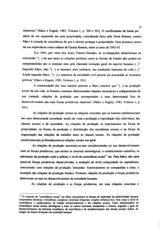 materiais” (Marx e Engels, 1983, Volume 1, p. 300 e 301). O recolhimento de lenha por
parte de um camponês em uma propriedade, considerada furto pela Dieta Renana, conduz
Marx à tomada de consciência de que o direito protegia a propriedade. Esse processo ocorre
na sua experiência como redator da Gazeta Renana, entre os anos de 1842-43.
E*n i844, por meio dos Anais Franco-Aienaães, as investigações desembocam na
conclusão “(...) de que tanto as relações jurídicas como as formas de Estado não podem ser
compreendidas por si mesmas nem pela chamada evolução geral do espírito humano (...)”.
Segundo Marx, elas “(...) se baseiam, pelo contrário, nas condições materiais de vida (...)”.
Ainda segundo Marx, “(...) a anatomia da sociedade civil precisa ser procurada na economia
política” (Marx e Engels, 1983, Volume 1, p. 301).
A continuidade dos seus estudos permite a Marx eoneluir que “(...) na produção
social da sua vida, os homens contraem determinadas relações necessárias e independentes da
sua vontade, relações de produção que correspondem a uma determinada fase de
desenvolvimento das suas forças produtivas materiais” (Marx e Engels, 1983, Volume 1, p.
301).
As relações de produção seriam as relações concretas que os homens estabeleceriam
em uma determinada sociedade, tendo em vista a produção e reprodução dos indivíduos, das
classes sociais e da sociedade. As relações de produção se expressariam na forma de
propriedade, na forma de produção e distribuição dos excedentes sociais e na forma de
organização das relações de trabalho entre as classes sociais. As relações de produção
condicionariam profundamente as relações sociais em geral.
As relações de produção encontrar-se-iam correlacionadas no seu desenvolvimento
com as forças produtivas, que seriam os recursos tecnológicos, o conhecimento científico, as
estruturas de produção rural e urbana, o nível de consciência social11etc. Para Marx, não seria
possível forças produtivas desenvolvidas, a exemplo do nível conquistado no capitalismo,
coexistindo com relações de produção ‘atrasadas’ historicamente se comparadas a estas, a
exemplo das relações de produção feudais. Portanto, relações de produção e forças produtivas
determinar-se-iam no desenvolvimento da sociedade humana.
As relações de produção e as forças produtivas, em suas relações concretas e
35
11 O conceito de “consciência social” em Marx incorporaria as formas de expressão da subjetividade humana
(expressões literárias e filosóficas, romances, doutrinas religiosas, criações artísticas etc), bem como o nível de
consciência e conhecimento da relação homem/natureza e das relações sociais. Essas manifestações da
consciência social seriam ideológicas e mais ou menos racionais, humanistas e criticas, segundo o grau de
desenvolvimento da estrutura econômica, da experiência e de amadurecimento das dasses sociais Enfim, do
estágio de desenvolvimento da sociedade humana.
 