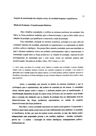 burguês da naturalização das relações sociais, da sociedade burguesa e capitalista etc.
37
Modo de Produção e Transformação Histórica
Marx identifica contradições e conflitos na estrutura econômica da sociedade Para
Marx, as forças produtivas tenderíam para o desenvolvimento, o que as fana colidir com as
relações de produção, que qualificaria e conservaria o modo de produção.
Essa contradição, emergida da estrutura econômica, prolongar-se-ia para além das
condições materiais da sociedade, penetrando na superestrutura e se expressando no âmbito
jurídico, político e ideológico. Isto porque Marx entende a sociedade como uma totaiidade, na
qual a estrutura econômica exerce um profundo condicionamento sobre a superestrutura. A
contradição surgida entre as forças produtivas e as relações de produção, responsáveis pelo
prolongamento da contradição para o todo social, caiaria um ambiente propício para
transformações. Nas palavras de Marx, (Marx, 1983, Volume 1, p. 302).
(...) abre, assim, uma época de revolução social Quando se estudam essas revoluções, é preciso distinguir
sempre entre as mudanças materiais ocorridas nas condições econômicas de produção e que podem ser
apreciadas com a exatidão própria das ciências naturais, e as formas jurídicas, políticas, religiosas, artísticas ou
filosóficas, numa palavra, as formas ideológicas em que os homens adquirem consciência desse conflito e lutam
para resolvê-lo
Assim, a contradição que nascería no âmbito da estrutura econômica e que se
prolongaria para a superestrutura, não podería ser superada por ela mesma. A contradição
acima referida apenas criaria o espaço e o ambiente propício para as transformações. A
transformação dependeria da ação do sujeito social, de forma a dar um sentido e uma direção
para a remoção dos obstáculos que as relações de produção (em um determinado nível de
desenvolvimento das forças produtivas) representariam no sentido do posterior
desenvolvimento das forças produtivas.
Para Marx, o termo sociedade expressaria um sujeito social genérico. Compreender a
história a partir desse sujeito social como um todo indiferenciado seria idealismo A sociedade
se manifestaria, de fato, por meio de sujeitos sociais concretos, ou seja, das classes sociais
antagonizadas peia propriedade privada e em conflitos explícitos - revoltas, revoluções,
greves etc - e ocultos - inculcação de valores ideológicos, remanejamentos político-
institucionais etc
 