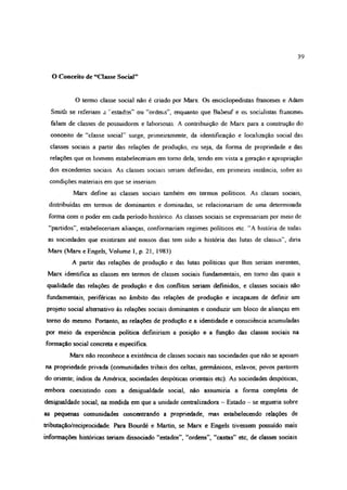 39
O Conceito de “Ciasse Social”
O termo dasse sodal não é criado por Marx. Os enciclopedistas franceses e Adam
Smith se referiam a ' estados” ou “ordens”, enquanto que Babeuf e os socialistas franceses
falam de classes de possuidores e laboriosas. A contribuição de Marx para a construção do
conceito de “classe social” surge, primeiramente, da identificação e localização social das
classes sociais a partir das relações de produção, ou seja, da forma de propriedade e das
relações que os homens estabeleceriam cm tomo dela, tendo em vista a geração e apropriação
dos excedentes sociais. As classes sociais seriam definidas, em primeira instância, sobre as
condições materiais em que se insenam
Marx define as classes sociais também em termos políticos. As classes sociais,
distribuídas em termos de dominantes e dominadas, se relacionariam de uma determinada
forma com o poder em cada período histórico. As classes sociais se expressariam por meio de
“partidos”, estabeleceriam alianças, conformariam regimes políticos etc. “A história de todas
as sociedades que existiram até nossos dias tem sido a história das lutas de classes”, diria
Marx (Marx e Engels, Volume 1, p. 21, 1983).
A partir das relações de produção e das lutas políticas que lhes seriam inerentes,
Marx identifica as classes em termos de classes sociais fundamentais, em tomo das quais a
qualidade das relações de produção e dos conflitos seriam definidos, e classes sociais não
fundamentais, periféricas no âmbito das relações de produção e incapazes de definir um
projeto social alternativo às relações sociais dominantes e conduzir um bloco de alianças em
tomo do mesmo. Portanto, as relações de produção e a identidade e consciência acumuladas
por meio da experiência política definiriam a posição e a função das classes sociais na
formação social concreta e específica.
Marx não reconhece a existência de classes sociais nas sociedades que não se apoiam
na propriedade privada (comunidades tribais dos celtas, germânicos, eslavos; povos pastores
do oriente; índios da América; sociedades despóticas orientais etc). As sociedades despóticas,
embora coexistindo com a desigualdade social, não assumiria a forma completa de
desigualdade social, na medida em que a unidade centralizadora - Estado - se ergueria sobre
as pequenas comunidades concentrando a propriedade, mas estabelecendo relações de
tnbutação/reciprocidade Para Bourdé e Martin, se Marx e Engels tivessem possuído mais
informações históricas teriam dissociado “estados”, “ordens”, “castas” etc, de classes sociais
 