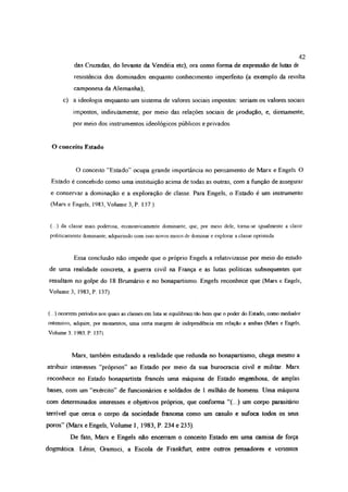 42
das Cruzadas, do levante da Vendéia ete), ora como forma de expressão de lutas de
resistência dos dominados enquanto conhecimento imperfeito (a exemplo da revolta
camponesa da Alemanha);
c) a ideologia enquanto um sistema de valores sociais impostos: seriam os valores sociais
impostos, mdirciamente, por meio das relações sociais de produção, e, direiamente,
por meio dos instrumentos ideológicos públicos e privados
O conceito Estado
O conceito “Estado” ocupa grande importância no pensamento de Marx e Engels O
Estado é concebido como uma instituição acima de todas as outras, com a função de assegurar
e conservar a dominação e a exploração de classe Para Engels, o Estado é um instrumento
(Marx e Engels, 1983, Volume 3, P 137 ).
(...) da classe mais poderosa, economicamente dominante, que, pior meio dele, toma-se igualmente a classe
politicamente dominante, adquirindo com isso novos meios de dominar e explorar a classe oprimida
Essa conclusão não impede que o próprio Engels a relativizasse por meio do estudo
de uma realidade concreta, a guerra civil na França e as lutas políticas subsequentes que
resultam no golpe do 18 Brumário e no bonapartismo Engels reconhece que (Marx e Engels,
Volume 3, 1983, P. 137).
(...) ocorrem períodos nos quais as classes em luta se equilibram tão bem que o poder do Estado, como mediador
ostensivo, adquire, por momentos, uma certa margem de independência em relação a ambas (Marx e Engels,
Volume 3, 1983.P. 137).
Marx, também estudando a realidade que redunda no bonapartismo, chega mesmo a
atribuir interesses “próprios” ao Estado por meio da sua burocracia civil e militar. Marx
reconhece no Estado bonapartista francês uma máquina de Estado engenhosa, de amplas
bases, com um “exército” de funcionários e soldados de 1 milhão de homens. Uma máquina
com determinados interesses e objetivos próprios, que conforma “(...) um corpo parasitário
terrível que cerca o corpo da sociedade francesa como um casulo e sufoca todos os seus
poros” (Marx e Engels, Volume 1, 1983, P. 234 e 235).
De fato, Marx e Engels não encerram o conceito Estado em uma camisa de força
dogmática Lénin, Oiarnsci, a Escola de Frankftirt, entre outros pensadores e vertentes
 