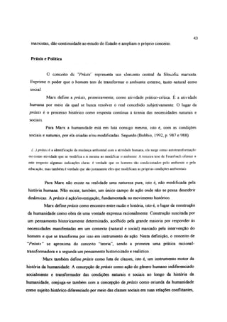marxistas, dão continuidade ao estudo do Estado e ampliam o próprio conceito.
43
Práxis e Política
C conceito de ‘Práxis representa urn elemento central da filosofia marxista.
Exprime o poder que o homem tem de transformar o ambiente externo, tanto natural como
social.
Marx define a práxis, primeiramente, como atividade prático-crítica. E a atividade
humana por meio da qual se busca resolver o real concebido subjetivamente. O lugar da
práxis é o processo histórico como resposta continua à tirania das necessidades naturais e
sociais.
Para Marx a humanidade está em luta consigo mesma, isto é, com as condições
sociais e naturais, por ela criadas e/ou modificadas. Segundo (Bobbio, 1992, p. 987 e 988).
(...) práxis é a identificação da mudança ambiental com a atividade humana, ela surge como autotransformação
ou como atividade que se modifica a si mesma ao modificar o ambiente. A terceira tese de Feuerbach oferece a
este respeito algumas indicações claras: é verdade que os homens sâo condicionados pelo ambiente e pela
educação, mas também é verdade que sâo justamente eles que modificam as próprias condições ambientais
Para Marx não existe na realidade uma natureza pura, isto é, não modificada pela
história humana. Não existe, também, um único campo de ação onde não se possa descobrir
dinâmicas. A práxis é ação/investigação, fundamentada no movimento histórico.
Marx define práxis como encontro entre razão e história, isto é, o lugar da construção
da humanidade como obra de uma vontade expressa racionalmente. Construção suscitada por
um pensamento historicamente determinado, acolhido pela grande maioria por responder às
necessidades manifestadas em um contexto (natural e social) marcado pela intervenção do
homem e que se transforma por isso em instrumento de ação. Nesta definição, o conceito de
“Práxis” se aproxima do conceito “teoria”, sendo a primeira uma prática racional-
transformadora e a segunda um pensamento historicizado e realístico
Marx também define práxis como luta de classes, isto é, um instrumento motor da
história da humanidade. A concepção de práxis como ação do gênero humano indiferenciado
socialmente e transformador das condições naturais e sociais ao longo da história da
humanidade, conjuga-se também com a concepção de práxis como oriunda da humanidade
cotio sujeito histórico diferenciado por meio das classes sociais em suas relações conflitantes,
 