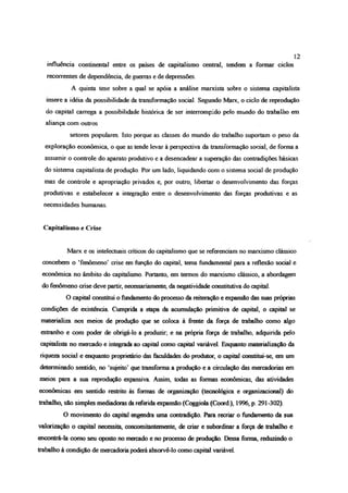 influência continental entre os países de capitalismo central, tendem a formar ciclos
recorrentes de dependência, de guerras e de depressões.
A quinta tese sobre a qual se apóia a análise marxista sobre o sistema capitalista
insere a idéia da possibilidade da transformação social. Segundo Marx, o ciclo de reprodução
do capital carrega a possibilidade histórica de ser interrompido pelo mundo do trabalho em
aliança com outros
setores populares. Isto porque as classes do mundo do trabalho suportam o peso da
exploração econômica, o que as tende levar à perspectiva da transformação social, de forma a
assumir o controle do aparato produtivo e a desencadear a superação das contradições básicas
do sistema capitalista de produção. Por um lado, liquidando com o sistema social de produção
mas de controle e apropriação privados e, por outro, libertar o desenvolvimento das forças
produtivas e estabeleça1a integração entre o desenvolvimento das forças produtivas e as
necessidades humanas.
Capitalismo e Crise
Marx e os intelectuais críticos do capitalismo que se referenciam no marxismo clássico
concebem o ‘fenômeno’ crise em função do capital, tema fundamental para a reflexão social e
econômica no âmbito do capitalismo. Portanto, em termos do marxismo clássico, a abordagem
do fenômeno crise deve partir, necessariamente, da negatividade constitutiva do capital.
O capital constitui o fundamento do processo da reiteração e expansão das suas próprias
condições de existência Cumprida a etapa da acumulação primitiva de capital, o capital se
materializa nos meios de produção que se coloca à frente da força de trabalho como algo
estranho e com poder de obrigá-lo a produzir, e na própria força de trabalho, adquirida pelo
capitalista no mercado e integrada ao capital como capital variável. Enquanto materialização da
riqueza social e enquanto proprietário das faculdades do produtor, o capital constitui-se, em um
determinado sentido, no ‘sujeito’ que transforma a produção e a circulação das mercadorias em
meios para a sua reprodução expansiva Assim, todas as formas econômicas, das atividades
econômicas em sentido restrito às formas de organização (tecnológica e organizacional) do
trabalho, são simples mediadoras da referida expansão (Coggiola (Coord ), 1996, p. 291-302).
O movimento do capital engendra uma contradição. Pára recriar o fundamento da sua
valorização o capital necessita, concomitantemente, de criar e subordinar a força de trabalho e
encontrá-la como seu oposto no mercado e no processo de produção. Dessa forma, reduzindo o
trabalho à condição de mercadoria poderá absorvê-lo como capital variável.
12
 