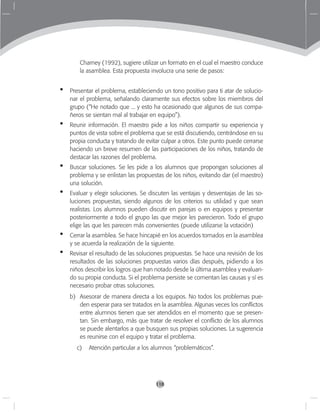 118
Charney (1992), sugiere utilizar un formato en el cual el maestro conduce
la asamblea. Esta propuesta involucra una serie de pasos:
Presentar el problema, estableciendo un tono positivo para ti atar de solucio-
nar el problema, señalando claramente sus efectos sobre los miembros del
grupo (“He notado que ... y esto ha ocasionado que algunos de sus compa-
ñeros se sientan mal al trabajar en equipo”).
Reunir información. El maestro pide a los niños compartir su experiencia y
puntos de vista sobre el problema que se está discutiendo, centrándose en su
propia conducta y tratando de evitar culpar a otros. Este punto puede cerrarse
haciendo un breve resumen de las participaciones de los niños, tratando de
destacar las razones del problema.
Buscar soluciones. Se les pide a los alumnos que propongan soluciones al
problema y se enlistan las propuestas de los niños, evitando dar (el maestro)
una solución.
Evaluar y elegir soluciones. Se discuten las ventajas y desventajas de las so-
luciones propuestas, siendo algunos de los criterios su utilidad y que sean
realistas. Los alumnos pueden discutir en parejas o en equipos y presentar
posteriormente a todo el grupo las que mejor les parecieron. Todo el grupo
elige las que les parecen más convenientes (puede utilizarse la votación)
Cerrar la asamblea. Se hace hincapié en los acuerdos tomados en la asamblea
y se acuerda la realización de la siguiente.
Revisar el resultado de las soluciones propuestas. Se hace una revisión de los
resultados de las soluciones propuestas varios días después, pidiendo a los
niños describir los logros que han notado desde la última asamblea y evaluan-
do su propia conducta. Si el problema persiste se comentan las causas y sí es
necesario probar otras soluciones.
b)	 Asesorar de manera directa a los equipos. No todos los problemas pue-
den esperar para ser tratados en la asamblea. Algunas veces los conflictos
entre alumnos tienen que ser atendidos en el momento que se presen-
tan. Sin embargo, más que tratar de resolver el conflicto de los alumnos
se puede alentarlos a que busquen sus propias soluciones. La sugerencia
es reunirse con el equipo y tratar el problema.
c) Atención particular a los alumnos “problemáticos”.
•
•
•
•
•
•
 
