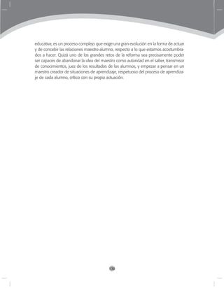 130
educativa, es un proceso complejo que exige una gran evolución en la forma de actuar
y de concebir las relaciones maestro-alumno, respecto a lo que estamos acostumbra-
dos a hacer. Quizá uno de los grandes retos de la reforma sea precisamente poder
ser capaces de abandonar la idea del maestro como autoridad en el saber, transmisor
de conocimientos, juez de los resultados de los alumnos, y empezar a pensar en un
maestro creador de situaciones de aprendizaje, respetuoso del proceso de aprendiza-
je de cada alumno, crítico con su propia actuación.
 