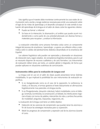 136
Esto significa que el maestro debe monitorear continuamente los usos reales de co-
municación oral y escrita y recoge evidencia necesaria para emitir una evaluación sobre
el logro de las metas de aprendizaje y el desarrollo conceptual. En este sentido la eva-
luación del aprendizaje de la lengua en el salón de clases cubre los siguientes criterios:
Puede ser formal e informal
Se basa en la interacción, la observación y el análisis que puede ocurrir inci-
dentalmente o como parte de una actividad planeada con diversas formas y
materiales para recuperar y analizar la información.
La evaluación entendida como proceso formativo actúa como un componente
integral del proceso de enseñanza / aprendizaje y supone una reflexión crítica y siste-
mática sobre la validez del planteamiento didáctico desarrollado en la enseñanza del
Español.
Los saberes lingüísticos solo pueden ser apreciados y observados en situaciones
de interacción real y según estadios de competencia lingüística transitoria, para lo cual
es necesario disponer de recursos cualitativos y de cariz formativo. Los instrumentos
de evaluación deben tener, por tanto, un carácter global e integrador, de forma que
puedan aplicarse en situaciones auténticas de comunicación.
Instrumentos útiles para la evaluación de Lengua oral
La lengua oral en uso en el salón de clases puede presentarse tomar distintas
modalidades, lo que implicará la posibilidad de usar instrumentos de evaluación es-
pecíficos.
Si es Autogestionada como es el caso de la exposición, la conferencia, la
charla, y el discurso, el emisor gestiona el texto básicamente en afirmaciones
lingüísticamente mas parecidas a la lengua escrita.
Si es Plurigestionada, (situación colectiva), habrá modalidades como el diálo-
go, la tertulia, la entrevista, la conversación y el debate, los interlocutores nego-
cian el texto con turnos de palabra, intercambio de roles y cambios frecuentes
de modalidad: preguntas, respuestas, negaciones, etc.
La evaluación de la lengua oral tiene un doble objetivo:
Detección de las carencias de comprensión que puedan tener los alumnos a
fin de buscar las estrategias necesarias para su superación.
Medir los progresos de comprensión y expresión oral de los alumnos durante
el curso.
•
•
•
•
•
•
 