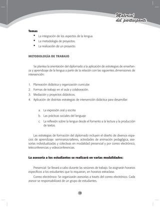 19
Material
del participante
Temas
La integración de los aspectos de la lengua.
La metodología de proyectos.
La realización de un proyecto.
METODOLOGÍA DE TRABAJO
Se plantea la orientación del diplomado a la aplicación de estrategias de enseñan-
za y aprendizaje de la lengua a partir de la relación con las siguientes dimensiones de
intervención:
1. 	 Planeación didáctica y organización curricular.
2.	 Formas de trabajo en el aula y colaboración.
3.	 Mediación y proyectos didácticos.
4.	 Aplicación de distintas estrategias de intervención didáctica para desarrollar:
a.	 La expresión oral y escrita
b.	 Las prácticas sociales del lenguaje
c.	 La reflexión sobre la lengua desde el fomento a la lectura y la producción
de textos.
Las estrategias de formación del diplomado incluyen el diseño de diversos espa-
cios de aprendizaje: seminarios-talleres, actividades de animación pedagógica, ase-
sorías individualizadas y colectivas en modalidad presencial y por correo electrónico,
teleconferencias y videoconferencias.
La asesoría a los estudiantes se realizará en varias modalidades:
Presencial: Se llevará a cabo durante las sesiones de trabajo. Se asignarán horarios
específicos a los estudiantes que lo requieran, en horarios extraclase.
Correo electrónico: Se organizarán asesorías a través del correo electrónico. Cada
asesor se responsabilizará de un grupo de estudiantes.
•
•
•
 