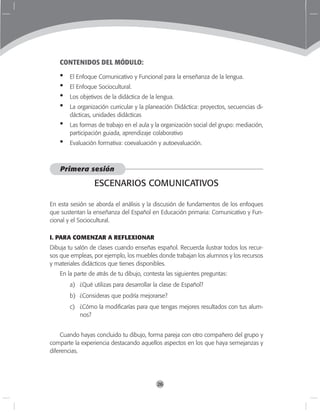 26
CONTENIDOS DEL MÓDULO:
El Enfoque Comunicativo y Funcional para la enseñanza de la lengua.
El Enfoque Sociocultural.
Los objetivos de la didáctica de la lengua.
La organización curricular y la planeación Didáctica: proyectos, secuencias di-
dácticas, unidades didácticas
Las formas de trabajo en el aula y la organización social del grupo: mediación,
participación guiada, aprendizaje colaborativo
Evaluación formativa: coevaluación y autoevaluación.
Primera sesión
ESCENARIOS COMUNICATIVOS
En esta sesión se aborda el análisis y la discusión de fundamentos de los enfoques
que sustentan la enseñanza del Español en Educación primaria: Comunicativo y Fun-
cional y el Sociocultural.
I. PARA COMENZAR A REFLEXIONAR
Dibuja tu salón de clases cuando enseñas español. Recuerda ilustrar todos los recur-
sos que empleas, por ejemplo, los muebles donde trabajan los alumnos y los recursos
y materiales didácticos que tienes disponibles.
En la parte de atrás de tu dibujo, contesta las siguientes preguntas:
a)	 ¿Qué utilizas para desarrollar la clase de Español?
b)	 ¿Consideras que podría mejorarse?
c)	 ¿Cómo la modificarías para que tengas mejores resultados con tus alum-
nos?
Cuando hayas concluido tu dibujo, forma pareja con otro compañero del grupo y
comparte la experiencia destacando aquellos aspectos en los que haya semejanzas y
diferencias.
•
•
•
•
•
•
 