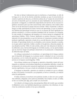 42
De esto se derivan implicaciones para la enseñanza y el aprendizaje, no sólo de
la lengua en sí, sino de los demás contenidos escolares, ya que el conocimiento es
creado en patrones de discurso, y el dominio exitoso de un “cuerpo de conocimiento”,
así como el desarrollo que le es asociado de varias habilidades de razonamiento, es-
peculación e indagación, es totalmente dependiente del dominio de los recursos lin-
güísticos necesarios para que éste conocimiento cobre existencia; esto implica saber
cómo se ha de estructurar el propio discurso (Christie 1989). Al aprender a utilizar la
lengua se están aprendiendo las bases mismas del aprendizaje, ya que la caracterís-
tica distintiva del aprendizaje humano es que es un proceso de hacer significado (un
proceso semiótico), y la forma semiótica prototípica del ser humano es el lenguaje.
En este sentido, la ontogénesis del lenguaje es al mismo tiempo la ontogénesis del
aprendizaje (Halliday 1993). Producir significado es producir discursos y textos. La
extensión de esta perspectiva es que los alumnos en situaciones escolares también
producen significado y aprenden a través de su uso del discurso y de su construcción
de textos. El aprendizaje dentro de una disciplina, como ciencias naturales o sociales,
es en gran parte el aprender a hablar y escribir en los géneros y discursos propios de
esa disciplina (Lemke 1990). En este sentido, cobra aún más relevancia el atender a
los diferentes usos y formas del lenguaje en el ámbito escolar, y en las oportunidades
que los alumnos tengan de participar activamente en la producción e interpretación
de diferentes tipos de textos.
Un enfoque sociocultural a la enseñanza y el aprendizaje de la lengua sostiene
que el desarrollo del lenguaje es un proceso social e individual a la vez: se da entre
las personas y en la mente del aprendiz. Lo que es conocimiento individual, ocurre
primero en el espacio social (Vygotsky, 1998).
Este enfoque sostiene que el lenguaje se aprende y desarrolla a través de la par-
ticipación en prácticas comunicativas específicas con propósitos definidos; a través de
la interacción y la construcción conjunta de significado en una variedad de contextos o
eventos significativos, más que a través de actividades de lenguaje aisladas.
El lenguaje se desarrolla y aprende con relación al contexto en que es utilizado,
es decir, de acuerdo a la situación y sus propósitos, el tema o contenido, y la relación
entre los participantes.
El habla, la lectura y la escritura como prácticas sociales, se dan con usos y propó-
sitos definidos, integradas como parte de actividades más amplias; es decir, se habla,
se lee o se escribe para algo, para cumplir con una función.
Con relación a la lengua escrita, esta perspectiva difiere de la visión que considera
el alfabetismo como una habilidad adquirida que caracteriza a los individuos, sin exa-
minar las condiciones sociales en las que se desarrolla.
 