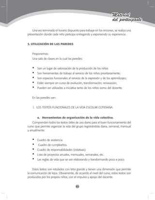 83
Material
del participante
Una vez terminado el horario dispuesto para trabajar en los rincones, se realiza una
presentación donde cada niño participa entregando y exponiendo su experiencia.
3. UTILIZACIÓN DE LAS PAREDES
Proponemos:
Una sala de clases en la cual las paredes:
Son un lugar de valorización de la producción de los niños
Son herramientas de trabajo al servicio de los niños prioritariamente;
Son espacios funcionales al servicio de la expresión y de los aprendizajes;
Están siempre en curso de evolución, transformación, renovación;
Pueden ser utilizadas a iniciativa tanto de los niños como del docente.
En las paredes van:
1. LOS TEXTOS FUNCIONALES DE LA VIDA ESCOLAR COTIDIANA:
a.	 Herramientas de organización de la vida colectiva.
Comprenden todos los textos útiles de uso diario para el buen funcionamiento del
curso que permite organizar la vida del grupo registrándola diaria, semanal, mensual
y anualmente:
Cuadro de asistencia.
Cuadro de cumpleaños.
Cuadro de responsabilidades (rotativas).
Lista de proyectos anuales, mensuales, semanales, etc.
Las reglas de vida que se van elaborando y transformando poco a poco.
Estos textos son rotulados con letra grande y tienen una dimensión que permite
la comunicación de lejos. Obviamente, de acuerdo al nivel del curso, estos textos son
producidos por los propios niños, con el impulso y apoyo del docente.
•
•
•
•
•
•
•
•
•
•
 