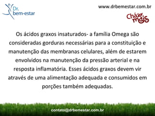 www.drbemestar.com.br




   Os ácidos graxos insaturados- a família Omega são
consideradas gorduras necessárias para a constituição e
manutenção das membranas celulares, além de estarem
   envolvidos na manutenção da pressão arterial e na
  resposta inflamatória. Esses ácidos graxos devem vir
através de uma alimentação adequada e consumidos em
              porções também adequadas.

                             .
                 contato@drbemestar.com.br
 
