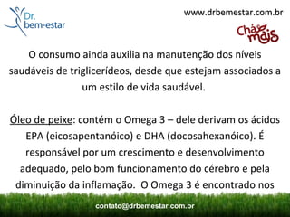 www.drbemestar.com.br



    O consumo ainda auxilia na manutenção dos níveis
saudáveis de triglicerídeos, desde que estejam associados a
                um estilo de vida saudável.

Óleo de peixe: contém o Omega 3 – dele derivam os ácidos
   EPA (eicosapentanóico) e DHA (docosahexanóico). É
   responsável por um crescimento e desenvolvimento
  adequado, pelo bom funcionamento do cérebro e pela
 diminuição da inflamação. O Omega 3 é encontrado nos
                  contato@drbemestar.com.br
 