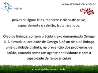 www.drbemestar.com.br



     peixes de águas frias, mariscos e óleos de peixe,
         especialmente o salmão, truta, arenque,

Óleo de linhaça: contém o ácido graxo denominado Omega
6. A elevada quantidade de Omega 6 dá ao óleo de linhaça
 uma qualidade distinta, na prevenção dos problemas de
  saúde, atuando como um agente antioxidante e com a
               capacidade de renovar célula

                  contato@drbemestar.com.br
 