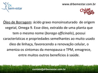 www.drbemestar.com.br




Óleo de Borragem: ácido graxo monoinsaturado de origem
 vegetal, Omega 9. Esse óleo, extraído de uma planta que
      tem o mesmo nome (borago officinalis), possui
características e propriedades semelhantes ao muito usado
    óleo de linhaça, favorecendo a renovação celular, o
  ameniza os sintomas da menopausa e TPM, emagrece,
          entre muitos outros benefícios à saúde.


                  contato@drbemestar.com.br
 