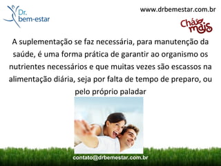 www.drbemestar.com.br



 A suplementação se faz necessária, para manutenção da
 saúde, é uma forma prática de garantir ao organismo os
nutrientes necessários e que muitas vezes são escassos na
alimentação diária, seja por falta de tempo de preparo, ou
                   pelo próprio paladar




                  contato@drbemestar.com.br
 