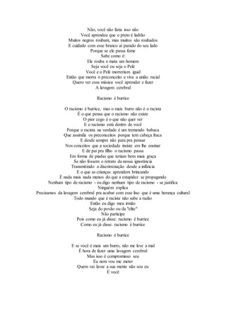 Não, você não faria isso não
Você aprendeu que o preto é ladrão
Muitos negros roubam, mas muitos são roubados
E cuidado com esse branco aí parado do seu lado
Porque se ele passa fome
Sabe como é:
Ele rouba e mata um homem
Seja você ou seja o Pelé
Você e o Pelé morreriam igual
Então que morra o preconceito e viva a união racial
Quero ver essa música você aprender e fazer
A lavagem cerebral
Racismo é burrice
O racismo é burrice, mas o mais burro não é o racista
É o que pensa que o racismo não existe
O pior cego é o que não quer ver
E o racismo está dentro de você
Porque o racista na verdade é um tremendo babaca
Que assimila os preconceitos porque tem cabeça fraca
E desde sempre não para pra pensar
Nos conceitos que a sociedade insiste em lhe ensinar
E de pai pra filho o racismo passa
Em forma de piadas que teriam bem mais graça
Se não fossem o retrato da nossa ignorância
Transmitindo a discriminação desde a infância
E o que as crianças aprendem brincando
É nada mais nada menos do que a estupidez se propagando
Nenhum tipo de racismo - eu digo nenhum tipo de racismo - se justifica
Ninguém explica
Precisamos da lavagem cerebral pra acabar com esse lixo que é uma herança cultural
Todo mundo que é racista não sabe a razão
Então eu digo meu irmão
Seja do povão ou da "elite"
Não participe
Pois como eu já disse: racismo é burrice
Como eu já disse: racismo é burrice
Racismo é burrice
E se você é mais um burro, não me leve a mal
É hora de fazer uma lavagem cerebral
Mas isso é compromisso seu
Eu nem vou me meter
Quem vai lavar a sua mente não sou eu
É você
 